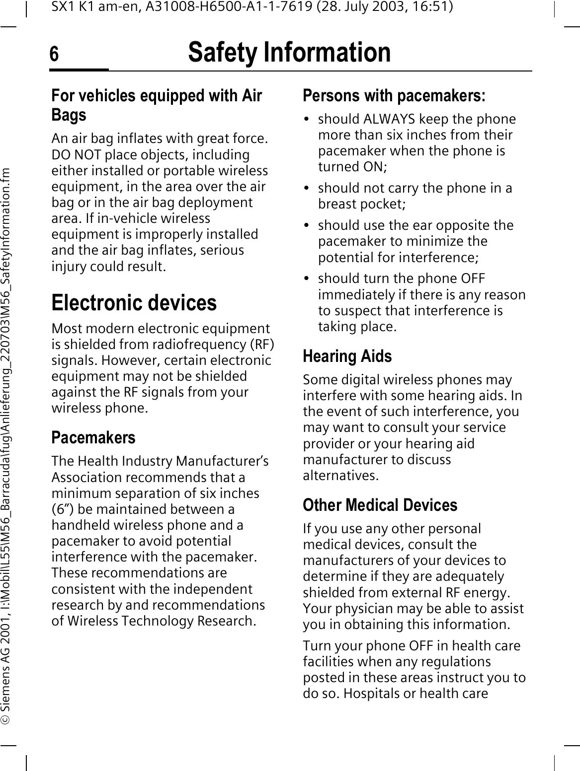 Safety Information6SX1 K1 am-en, A31008-H6500-A1-1-7619 (28. July 2003, 16:51)&copy; Siemens AG 2001, I:\Mobil\L55\M56_Barracuda\fug\Anlieferung_220703\M56_SafetyInformation.fmFor vehicles equipped with Air BagsAn air bag inflates with great force. DO NOT place objects, including either installed or portable wireless equipment, in the area over the air bag or in the air bag deployment area. If in-vehicle wireless equipment is improperly installed and the air bag inflates, serious injury could result.Electronic devicesMost modern electronic equipment is shielded from radiofrequency (RF) signals. However, certain electronic equipment may not be shielded against the RF signals from your wireless phone.PacemakersThe Health Industry Manufacturer&rsquo;s Association recommends that a minimum separation of six inches (6&rdquo;) be maintained between a handheld wireless phone and a pacemaker to avoid potential interference with the pacemaker. These recommendations are consistent with the independent research by and recommendations of Wireless Technology Research.Persons with pacemakers:&bull; should ALWAYS keep the phone more than six inches from their pacemaker when the phone is turned ON;&bull; should not carry the phone in a breast pocket;&bull; should use the ear opposite the pacemaker to minimize the potential for interference;&bull; should turn the phone OFF immediately if there is any reason to suspect that interference is taking place.Hearing AidsSome digital wireless phones may interfere with some hearing aids. In the event of such interference, you may want to consult your service provider or your hearing aid manufacturer to discuss alternatives.Other Medical DevicesIf you use any other personal medical devices, consult the manufacturers of your devices to determine if they are adequately shielded from external RF energy. Your physician may be able to assist you in obtaining this information.Turn your phone OFF in health care facilities when any regulations posted in these areas instruct you to do so. Hospitals or health care 