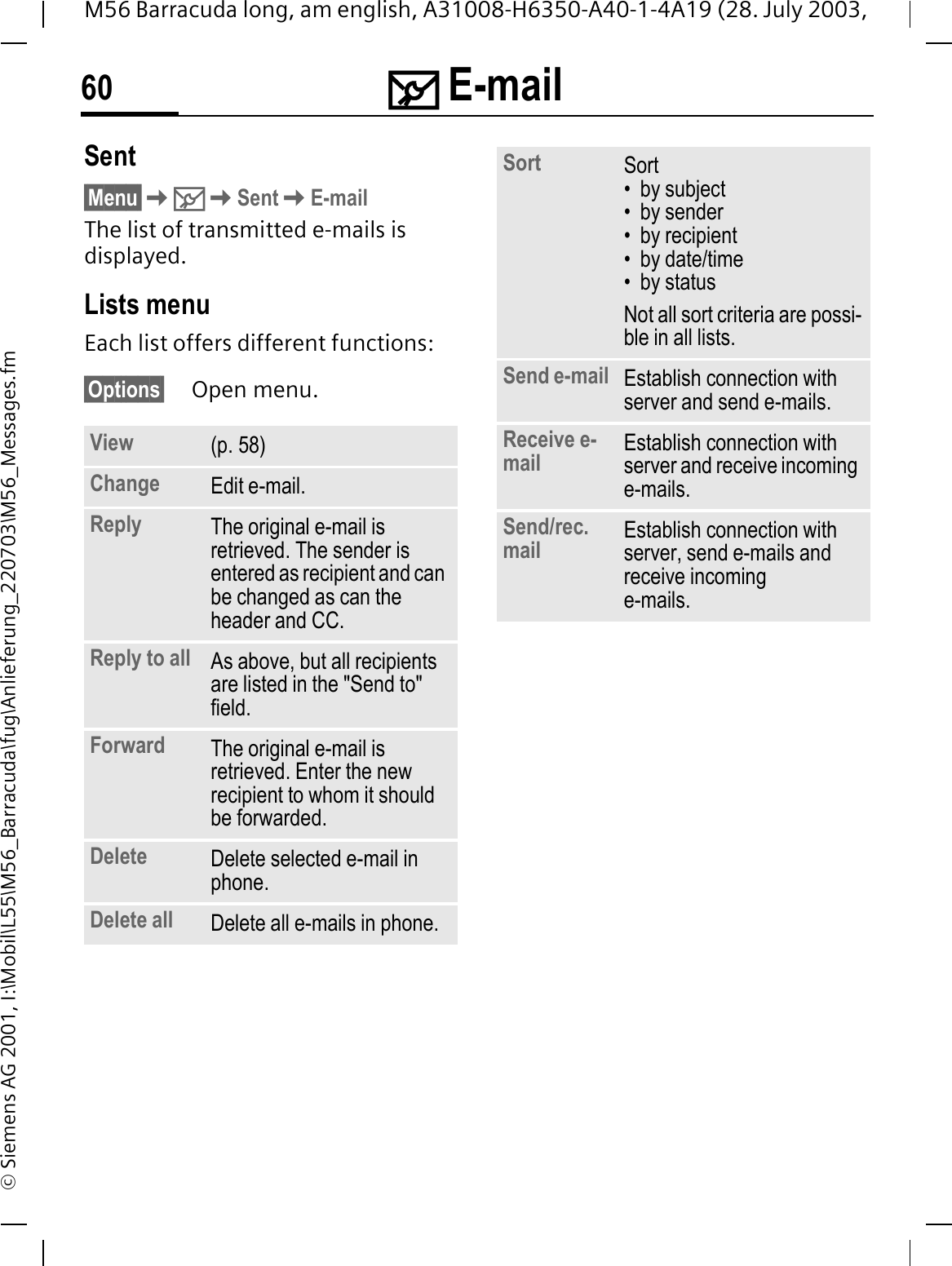 0 E-mail60M56 Barracuda long, am english, A31008-H6350-A40-1-4A19 (28. July 2003, &copy; Siemens AG 2001, I:\Mobil\L55\M56_Barracuda\fug\Anlieferung_220703\M56_Messages.fmSent&sect;Menu&sect;0SentE-mailThe list of transmitted e-mails is displayed.Lists menuEach list offers different functions:&sect;Options&sect; Open menu. View (p. 58)Change Edit e-mail.Reply The original e-mail is retrieved. The sender is entered as recipient and can be changed as can the header and CC.Reply to all As above, but all recipients are listed in the "Send to" field.Forward The original e-mail is retrieved. Enter the new recipient to whom it should be forwarded.Delete Delete selected e-mail in phone.Delete all Delete all e-mails in phone.Sort Sort&bull; by subject&bull; by sender&bull; by recipient&bull; by date/time&bull; by statusNot all sort criteria are possi-ble in all lists.Send e-mail Establish connection with server and send e-mails.Receive e-mail Establish connection with server and receive incoming e-mails.Send/rec. mail Establish connection with server, send e-mails and receive incoming e-mails.