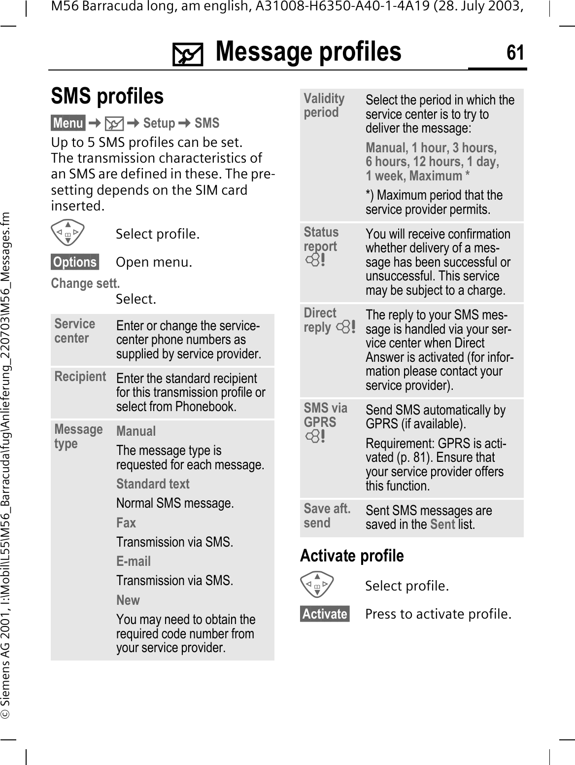 0Message profiles 61M56 Barracuda long, am english, A31008-H6350-A40-1-4A19 (28. July 2003, &copy; Siemens AG 2001, I:\Mobil\L55\M56_Barracuda\fug\Anlieferung_220703\M56_Messages.fm0Mes-sage profiles SMS profiles&sect;Menu&sect;0SetupSMSUp to 5 SMS profiles can be set. The transmission characteristics of an SMS are defined in these. The pre-setting depends on the SIM card inserted.Select profile.&sect;Options&sect; Open menu.Change sett.Select.Activate profileSelect profile.&sect;Activate&sect; Press to activate profile.Service center Enter or change the service-center phone numbers as supplied by service provider.Recipient Enter the standard recipient for this transmission profile or select from Phonebook.Message type ManualThe message type is requested for each message.Standard textNormal SMS message.FaxTransmission via SMS.E-mailTransmission via SMS.NewYou may need to obtain the required code number from your service provider.Validity period Select the period in which the service center is to try to deliver the message:Manual, 1 hour, 3 hours,6 hours, 12 hours, 1 day, 1 week, Maximum **) Maximum period that the service provider permits.Statusreport You will receive confirmation whether delivery of a mes-sage has been successful or unsuccessful. This service may be subject to a charge.Direct reply  The reply to your SMS mes-sage is handled via your ser-vice center when Direct Answer is activated (for infor-mation please contact your service provider).SMS via GPRS Send SMS automatically by GPRS (if available).Requirement: GPRS is acti-vated (p. 81). Ensure that your service provider offers this function.Save aft. send Sent SMS messages are saved in the Sent list.