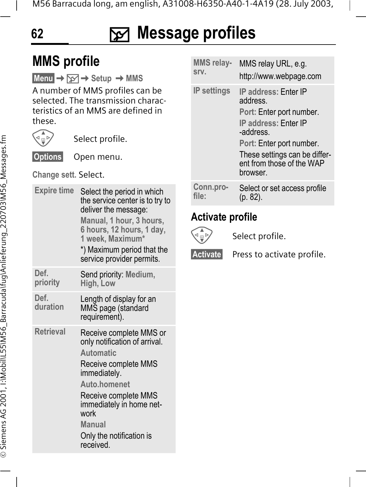 0Message profiles62M56 Barracuda long, am english, A31008-H6350-A40-1-4A19 (28. July 2003, &copy; Siemens AG 2001, I:\Mobil\L55\M56_Barracuda\fug\Anlieferung_220703\M56_Messages.fmMMS profile&sect;Menu&sect;0Setup MMSA number of MMS profiles can be selected. The transmission charac-teristics of an MMS are defined in these. Select profile.&sect;Options&sect; Open menu.Change sett. Select.Activate profileSelect profile.&sect;Activate&sect; Press to activate profile.Expire time Select the period in which the service center is to try to deliver the message:Manual, 1 hour, 3 hours,6 hours, 12 hours, 1 day, 1 week, Maximum* *) Maximum period that the service provider permits.Def. priority Send priority: Medium, High, LowDef. duration Length of display for an MMS page (standard requirement).Retrieval Receive complete MMS or only notification of arrival.AutomaticReceive complete MMS immediately.Auto.homenetReceive complete MMS immediately in home net-workManualOnly the notification is received.MMS relay-srv. MMS relay URL, e.g. http://www.webpage.comIP settings IP address: Enter IP address.Port: Enter port number.IP address: Enter IP -address.Port: Enter port number.These settings can be differ-ent from those of the WAP browser.Conn.pro-file: Select or set access profile (p. 82).
