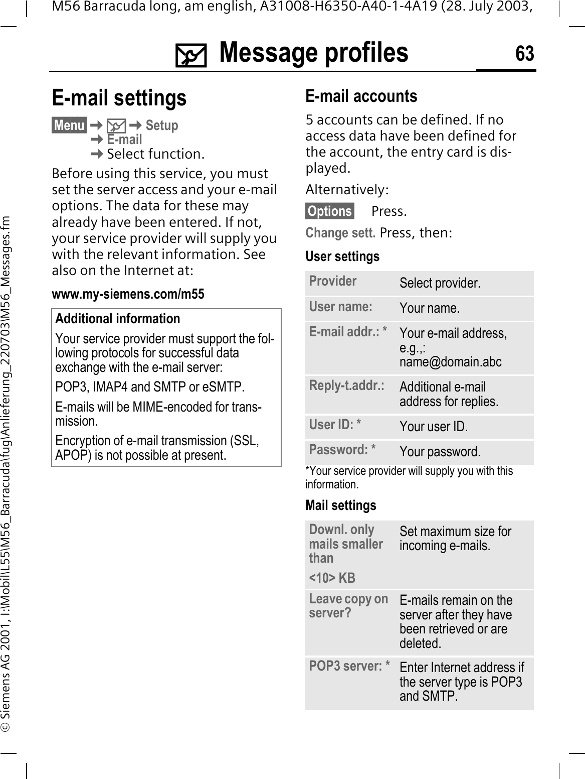0Message profiles 63M56 Barracuda long, am english, A31008-H6350-A40-1-4A19 (28. July 2003, &copy; Siemens AG 2001, I:\Mobil\L55\M56_Barracuda\fug\Anlieferung_220703\M56_Messages.fmE-mail settings&sect;Menu&sect;0SetupE-mailSelect function.Before using this service, you must set the server access and your e-mail options. The data for these may already have been entered. If not, your service provider will supply you with the relevant information. See also on the Internet at:www.my-siemens.com/m55E-mail accounts5 accounts can be defined. If no access data have been defined for the account, the entry card is dis-played. Alternatively:&sect;Options&sect; Press.Change sett. Press, then:User settings*Your service provider will supply you with this information.Mail settingsAdditional informationYour service provider must support the fol-lowing protocols for successful data exchange with the e-mail server:POP3, IMAP4 and SMTP or eSMTP.E-mails will be MIME-encoded for trans-mission.Encryption of e-mail transmission (SSL, APOP) is not possible at present.Provider Select provider.User name: Your name.E-mail addr.: * Your e-mail address, e.g.,: name@domain.abcReply-t.addr.: Additional e-mail address for replies.User ID: * Your user ID.Password: * Your password.Downl. only mails smaller than<10> KBSet maximum size for incoming e-mails.Leave copy on server? E-mails remain on the server after they have been retrieved or are deleted.POP3 server: * Enter Internet address if the server type is POP3 and SMTP.