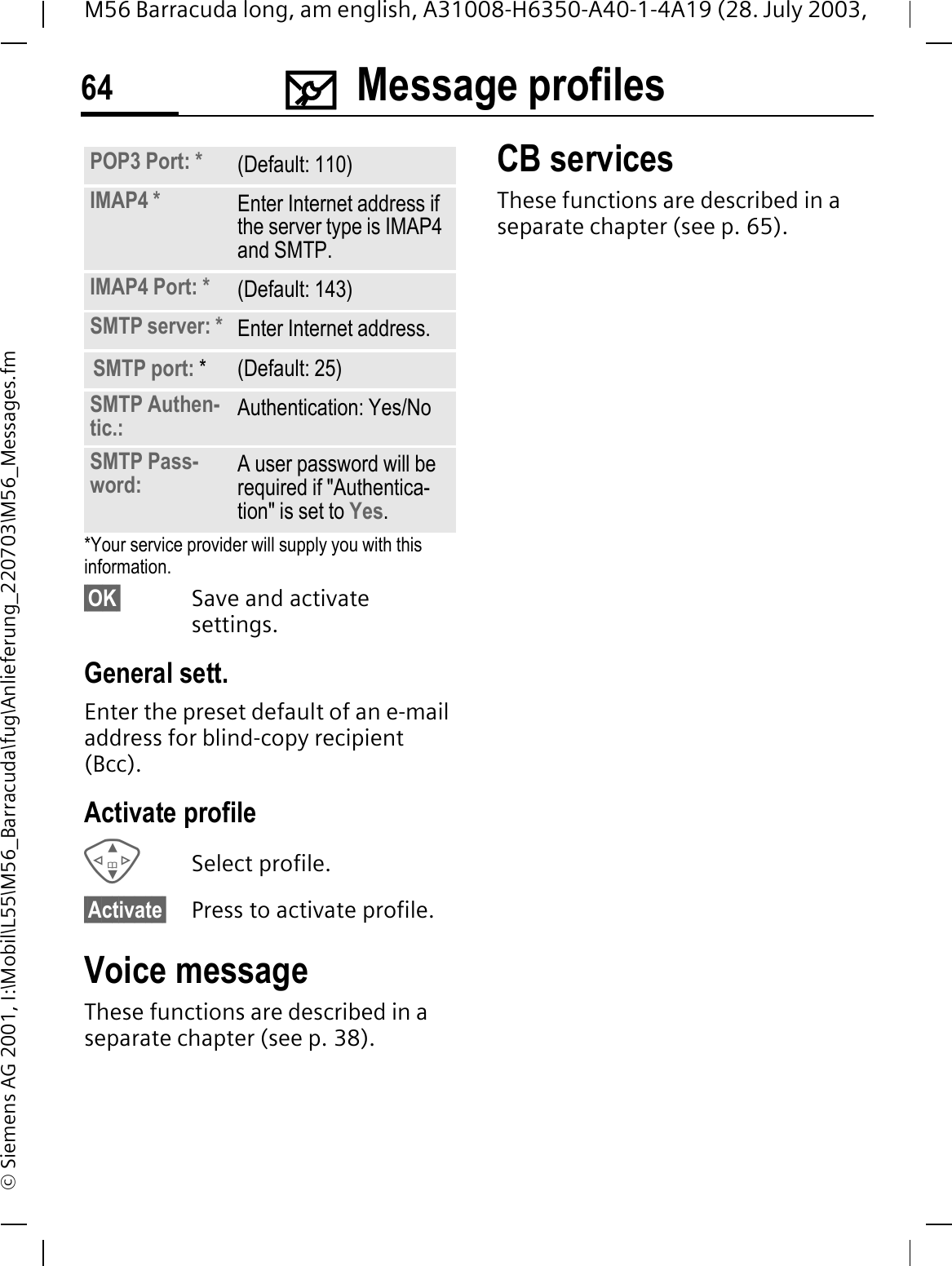 0Message profiles64M56 Barracuda long, am english, A31008-H6350-A40-1-4A19 (28. July 2003, &copy; Siemens AG 2001, I:\Mobil\L55\M56_Barracuda\fug\Anlieferung_220703\M56_Messages.fm*Your service provider will supply you with this information.&sect;OK&sect; Save and activate settings.General sett.Enter the preset default of an e-mail address for blind-copy recipient (Bcc).Activate profileSelect profile.&sect;Activate&sect; Press to activate profile.Voice messageThese functions are described in a separate chapter (see p. 38).CB servicesThese functions are described in a separate chapter (see p. 65).POP3 Port: * (Default: 110)IMAP4 * Enter Internet address if the server type is IMAP4 and SMTP.IMAP4 Port: * (Default: 143)SMTP server: * Enter Internet address.SMTP port: * (Default: 25)SMTP Authen-tic.: Authentication: Yes/NoSMTP Pass-word: A user password will be required if "Authentica-tion" is set to Yes.