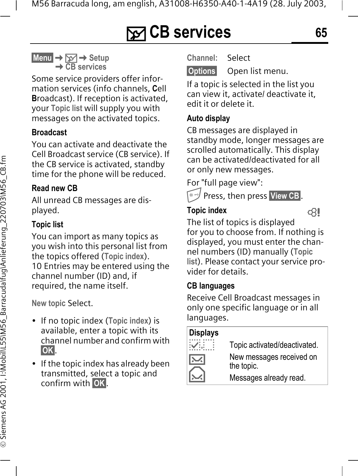 0 CB services 65M56 Barracuda long, am english, A31008-H6350-A40-1-4A19 (28. July 2003, &copy; Siemens AG 2001, I:\Mobil\L55\M56_Barracuda\fug\Anlieferung_220703\M56_CB.fm0 CB ser-vices&sect;Menu&sect;0SetupCB servicesSome service providers offer infor-mation services (info channels, CellBroadcast). If reception is activated, your Topic list will supply you with messages on the activated topics. BroadcastYou can activate and deactivate the Cell Broadcast service (CB service). If the CB service is activated, standby time for the phone will be reduced.Read new CB All unread CB messages are dis-played.Topic listYou can import as many topics as you wish into this personal list from the topics offered (Topic index).10 Entries may be entered using the channel number (ID) and, if required, the name itself. New topic Select.&bull; If no topic index (Topic index) is available, enter a topic with its channel number and confirm with &sect;OK&sect;.&bull; If the topic index has already been transmitted, select a topic and confirm with &sect;OK&sect;.Channel:Select&sect;Options&sect; Open list menu.If a topic is selected in the list you can view it, activate/ deactivate it, edit it or delete it.Auto displayCB messages are displayed in standby mode, longer messages are scrolled automatically. This display can be activated/deactivated for all or only new messages.For "full page view": Press, then press &sect;View CB&sect;.Topic indexThe list of topics is displayed for you to choose from. If nothing is displayed, you must enter the chan-nel numbers (ID) manually (Topic list). Please contact your service pro-vider for details.CB languagesReceive Cell Broadcast messages in only one specific language or in all languages.DisplaysC,BTopic activated/deactivated.VNew messages received on the topic.TMessages already read. 