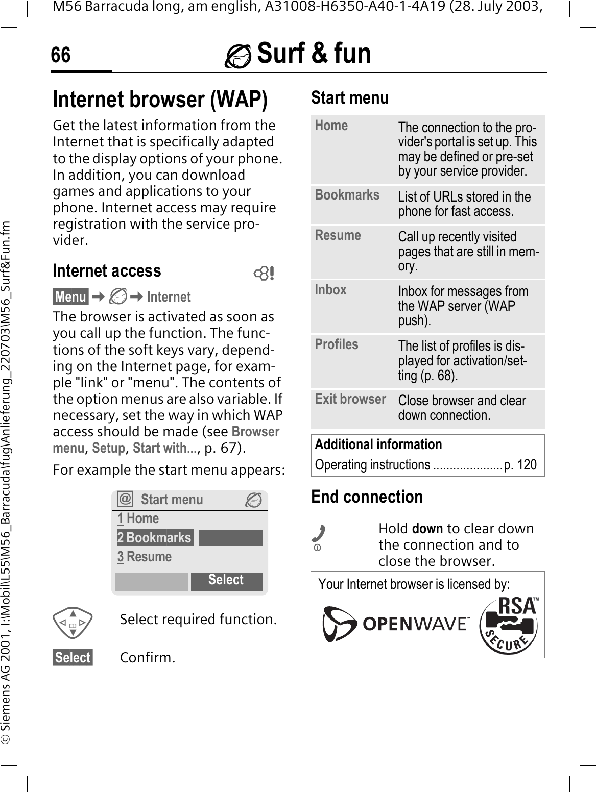  Surf &amp; fun66M56 Barracuda long, am english, A31008-H6350-A40-1-4A19 (28. July 2003, &copy; Siemens AG 2001, I:\Mobil\L55\M56_Barracuda\fug\Anlieferung_220703\M56_Surf&amp;Fun.fm Surf &amp; funInternet browser (WAP)Get the latest information from the Internet that is specifically adapted to the display options of your phone. In addition, you can download games and applications to your phone. Internet access may require registration with the service pro-vider.Internet access&sect;Menu&sect;InternetThe browser is activated as soon as you call up the function. The func-tions of the soft keys vary, depend-ing on the Internet page, for exam-ple "link" or "menu". The contents of the option menus are also variable. If necessary, set the way in which WAP access should be made (see Browser menu,Setup,Start with...,p.67). For example the start menu appears:Select required function.&sect;Select&sect; Confirm. Start menuEnd connectionHold down to clear down the connection and to close the browser. Start menu 1 Home2&sect;Bookmarks&sect;3 ResumeSelectHome The connection to the pro-vider's portal is set up. This may be defined or pre-set by your service provider.Bookmarks List of URLs stored in the phone for fast access. Resume Call up recently visited pages that are still in mem-ory.Inbox Inbox for messages from the WAP server (WAP push).Profiles The list of profiles is dis-played for activation/set-ting (p. 68).Exit browser Close browser and clear down connection.Additional informationOperating instructions .....................p. 120Your Internet browser is licensed by: 