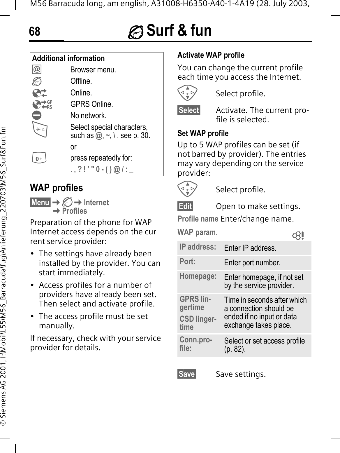  Surf &amp; fun68M56 Barracuda long, am english, A31008-H6350-A40-1-4A19 (28. July 2003, &copy; Siemens AG 2001, I:\Mobil\L55\M56_Barracuda\fug\Anlieferung_220703\M56_Surf&amp;Fun.fmWAP profiles &sect;Menu&sect;InternetProfilesPreparation of the phone for WAP Internet access depends on the cur-rent service provider:&bull; The settings have already been installed by the provider. You can start immediately.&bull; Access profiles for a number of providers have already been set. Then select and activate profile.&bull; The access profile must be set manually.If necessary, check with your service provider for details. Activate WAP profile You can change the current profile each time you access the Internet.Select profile.&sect;Select&sect; Activate. The current pro-file is selected.Set WAP profileUp to 5 WAP profiles can be set (if not barred by provider). The entries may vary depending on the service provider:Select profile.&sect;Edit&sect; Open to make settings.Profile name Enter/change name.WAP param.&sect;Save&sect; Save settings.Additional informationBrowser menu.Offline.Online.GPRS Online.No network.Select special characters, such as @,~,\, see p. 30.orpress repeatedly for:. , ? ! &rsquo; " 0 - ( ) @ / : _IP address: Enter IP address.Port: Enter port number.Homepage: Enter homepage, if not set by the service provider.GPRS lin-gertimeCSD linger-timeTime in seconds after which a connection should be ended if no input or data exchange takes place.Conn.pro-file: Select or set access profile (p. 82). 