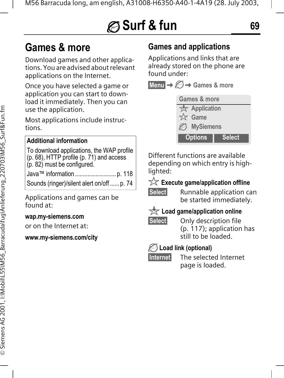  Surf &amp; fun 69M56 Barracuda long, am english, A31008-H6350-A40-1-4A19 (28. July 2003, &copy; Siemens AG 2001, I:\Mobil\L55\M56_Barracuda\fug\Anlieferung_220703\M56_Surf&amp;Fun.fmGames &amp; moreDownload games and other applica-tions. You are advised about relevant applications on the Internet. Once you have selected a game or application you can start to down-load it immediately. Then you can use the application. Most applications include instruc-tions.Applications and games can be found at: wap.my-siemens.comor on the Internet at:www.my-siemens.com/city Games and applicationsApplications and links that are already stored on the phone are found under:&sect;Menu&sect;Games &amp; moreDifferent functions are available depending on which entry is high-lighted:r Execute game/application offline&sect;Select&sect; Runnable application can be started immediately.q Load game/application online&sect;Select&sect; Only description file (p. 117); application has still to be loaded. Load link (optional)&sect;Internet&sect; The selected Internet page is loaded. Additional informationTo download applications, the WAP profile (p. 68), HTTP profile (p. 71) and access (p. 82) must be configured.Java&trade; information .......................... p. 118Sounds (ringer)/silent alert on/off......p. 74Games &amp; moreqApplicationrGameMySiemensOptions Select