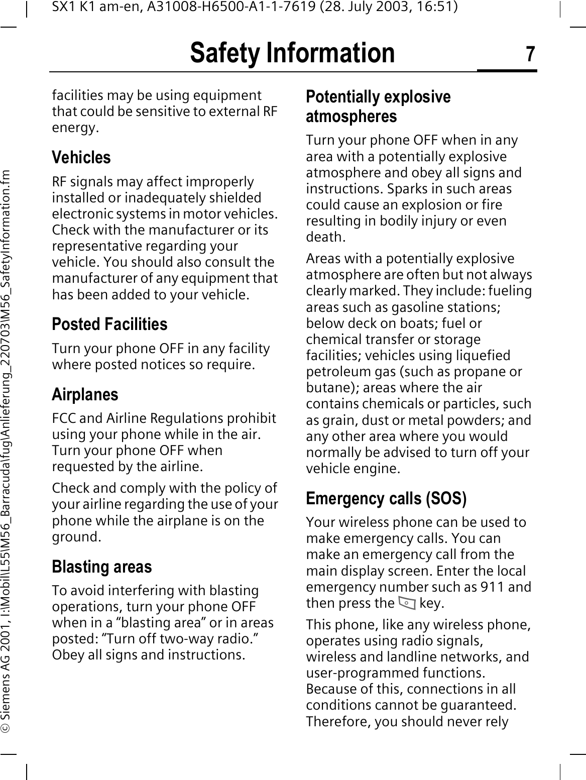 Safety Information 7SX1 K1 am-en, A31008-H6500-A1-1-7619 (28. July 2003, 16:51)&copy; Siemens AG 2001, I:\Mobil\L55\M56_Barracuda\fug\Anlieferung_220703\M56_SafetyInformation.fmfacilities may be using equipment that could be sensitive to external RF energy.VehiclesRF signals may affect improperly installed or inadequately shielded electronic systems in motor vehicles. Check with the manufacturer or its representative regarding your vehicle. You should also consult the manufacturer of any equipment that has been added to your vehicle.Posted FacilitiesTurn your phone OFF in any facility where posted notices so require.AirplanesFCC and Airline Regulations prohibit using your phone while in the air. Turn your phone OFF when requested by the airline.Check and comply with the policy of your airline regarding the use of your phone while the airplane is on the ground.Blasting areasTo avoid interfering with blasting operations, turn your phone OFF when in a &ldquo;blasting area&rdquo; or in areas posted: &ldquo;Turn off two-way radio.&rdquo; Obey all signs and instructions.Potentially explosive atmospheresTurn your phone OFF when in any area with a potentially explosive atmosphere and obey all signs and instructions. Sparks in such areas could cause an explosion or fire resulting in bodily injury or even death.Areas with a potentially explosive atmosphere are often but not always clearly marked. They include: fueling areas such as gasoline stations; below deck on boats; fuel or chemical transfer or storage facilities; vehicles using liquefied petroleum gas (such as propane or butane); areas where the air contains chemicals or particles, such as grain, dust or metal powders; and any other area where you would normally be advised to turn off your vehicle engine.Emergency calls (SOS)Your wireless phone can be used to make emergency calls. You can make an emergency call from the main display screen. Enter the local emergency number such as 911 and then press the A key.This phone, like any wireless phone, operates using radio signals, wireless and landline networks, and user-programmed functions. Because of this, connections in all conditions cannot be guaranteed. Therefore, you should never rely 