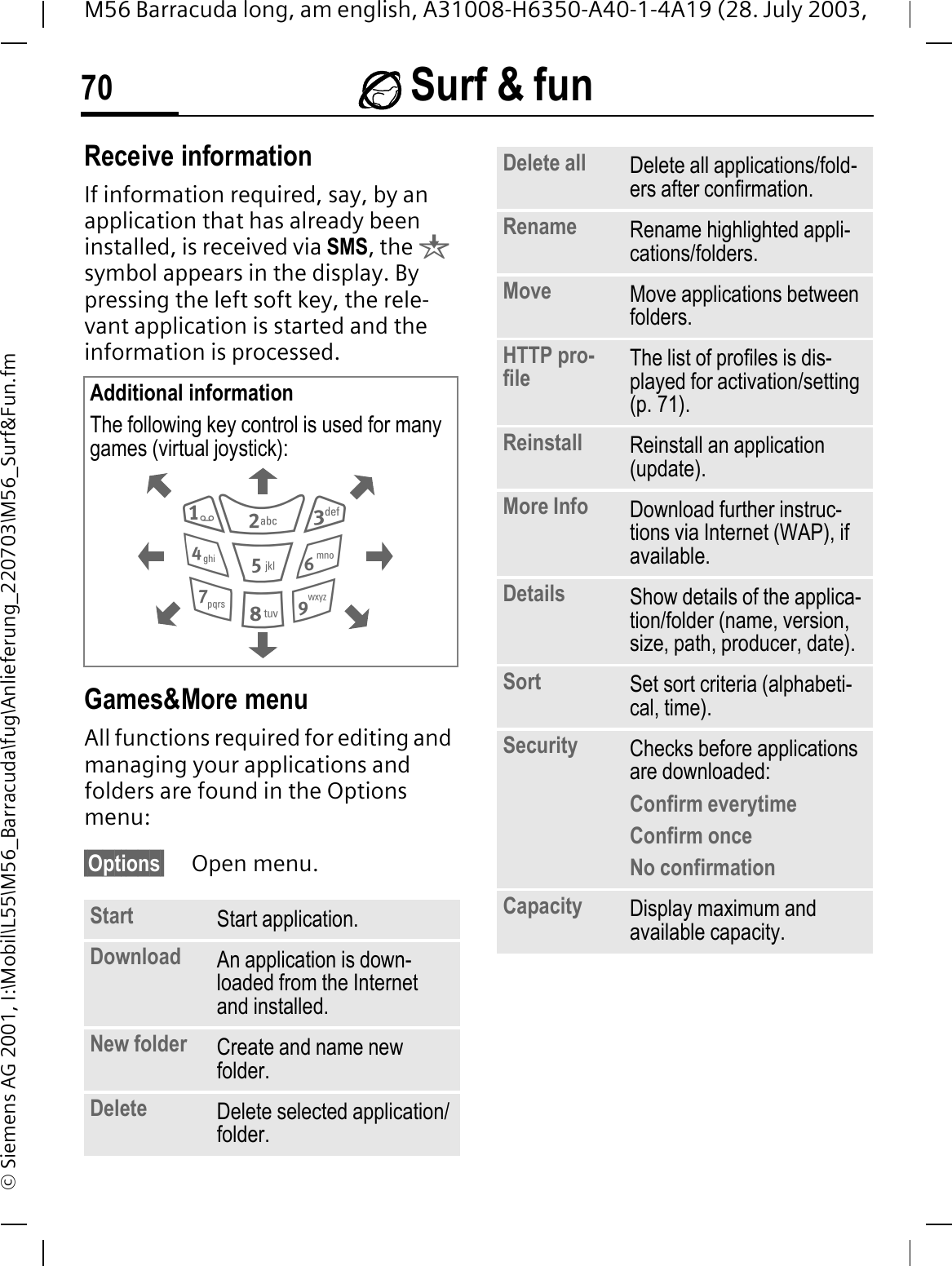  Surf &amp; fun70M56 Barracuda long, am english, A31008-H6350-A40-1-4A19 (28. July 2003, &copy; Siemens AG 2001, I:\Mobil\L55\M56_Barracuda\fug\Anlieferung_220703\M56_Surf&amp;Fun.fmReceive informationIf information required, say, by an application that has already been installed, is received via SMS, the qsymbol appears in the display. By pressing the left soft key, the rele-vant application is started and the information is processed. Games&amp;More menu All functions required for editing and managing your applications and folders are found in the Options menu:&sect;Options&sect; Open menu. Additional informationThe following key control is used for many games (virtual joystick): Start  Start application.Download  An application is down-loaded from the Internet and installed.New folder Create and name new folder.Delete Delete selected application/folder.Delete all Delete all applications/fold-ers after confirmation.Rename Rename highlighted appli-cations/folders.Move Move applications between folders. HTTP pro-file The list of profiles is dis-played for activation/setting (p. 71).Reinstall Reinstall an application (update).More Info Download further instruc-tions via Internet (WAP), if available.Details Show details of the applica-tion/folder (name, version, size, path, producer, date).Sort Set sort criteria (alphabeti-cal, time).Security Checks before applications are downloaded:Confirm everytimeConfirm onceNo confirmationCapacity Display maximum and available capacity.