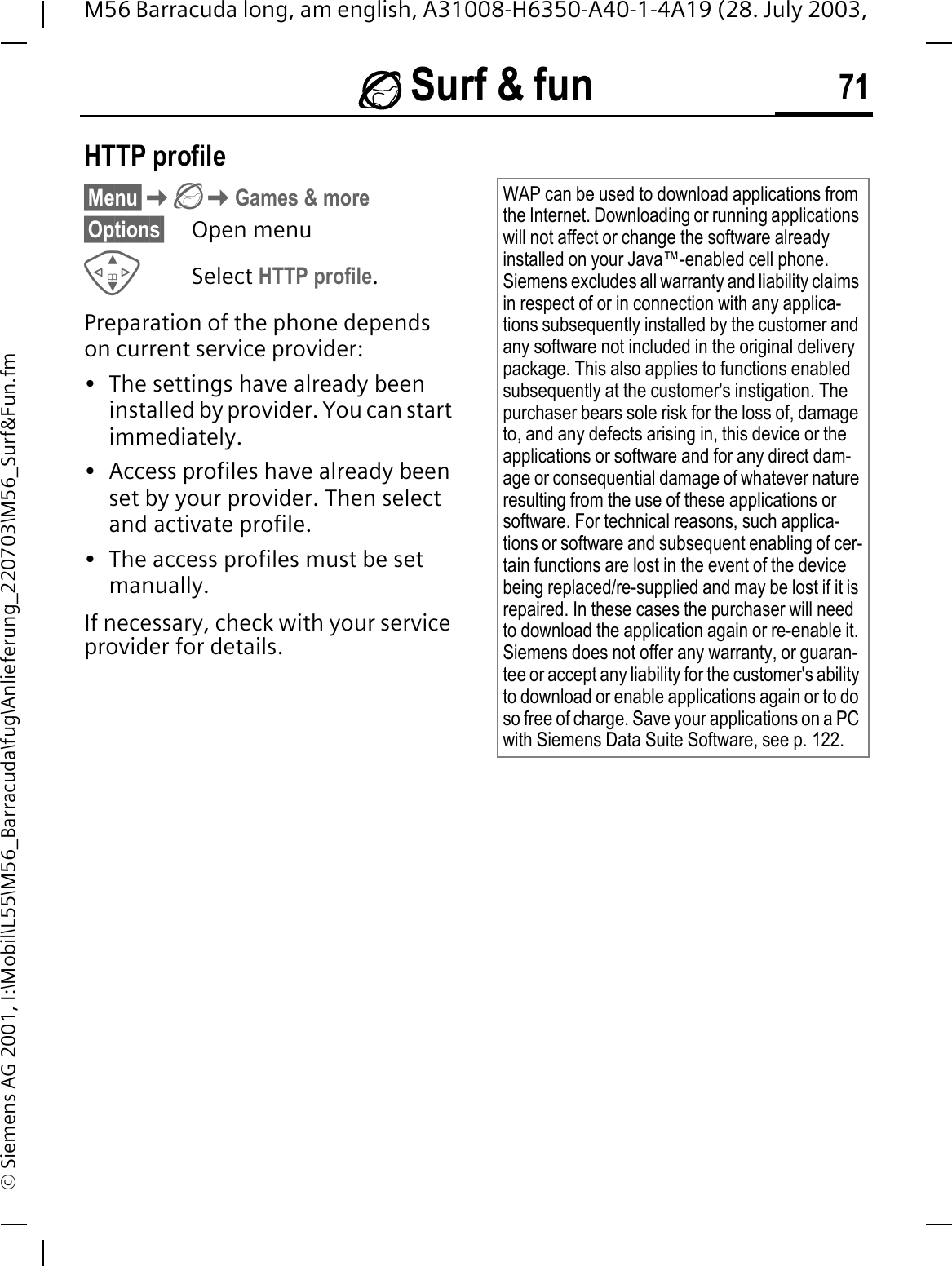 Surf &amp; fun 71M56 Barracuda long, am english, A31008-H6350-A40-1-4A19 (28. July 2003, &copy; Siemens AG 2001, I:\Mobil\L55\M56_Barracuda\fug\Anlieferung_220703\M56_Surf&amp;Fun.fmHTTP profile&sect;Menu&sect;Games &amp; more&sect;Options&sect; Open menuSelect HTTP profile.Preparation of the phone depends on current service provider:&bull; The settings have already been installed by provider. You can start immediately.&bull; Access profiles have already been set by your provider. Then select and activate profile.&bull; The access profiles must be set manually.If necessary, check with your service provider for details.WAP can be used to download applications from the Internet. Downloading or running applications will not affect or change the software already installed on your Java&trade;-enabled cell phone.Siemens excludes all warranty and liability claims in respect of or in connection with any applica-tions subsequently installed by the customer and any software not included in the original delivery package. This also applies to functions enabled subsequently at the customer's instigation. The purchaser bears sole risk for the loss of, damage to, and any defects arising in, this device or the applications or software and for any direct dam-age or consequential damage of whatever nature resulting from the use of these applications or software. For technical reasons, such applica-tions or software and subsequent enabling of cer-tain functions are lost in the event of the device being replaced/re-supplied and may be lost if it is repaired. In these cases the purchaser will need to download the application again or re-enable it. Siemens does not offer any warranty, or guaran-tee or accept any liability for the customer's ability to download or enable applications again or to do so free of charge. Save your applications on a PC with Siemens Data Suite Software, see p. 122.