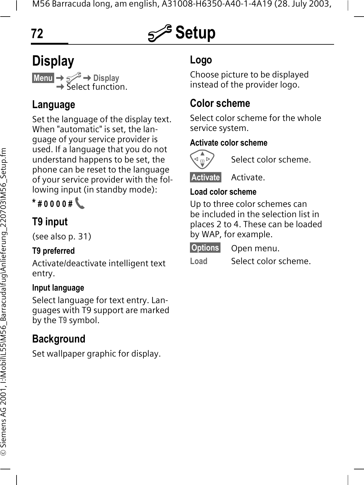 @ Setup72M56 Barracuda long, am english, A31008-H6350-A40-1-4A19 (28. July 2003, &copy; Siemens AG 2001, I:\Mobil\L55\M56_Barracuda\fug\Anlieferung_220703\M56_Setup.fm@ Setup Display&sect;Menu&sect;@DisplaySelect function.LanguageSet the language of the display text. When "automatic" is set, the lan-guage of your service provider is used. If a language that you do not understand happens to be set, the phone can be reset to the language of your service provider with the fol-lowing input (in standby mode):* # 0 0 0 0 # T9 input (see also p. 31)T9 preferredActivate/deactivate intelligent text entry.Input languageSelect language for text entry. Lan-guages with T9 support are marked by the T9 symbol.BackgroundSet wallpaper graphic for display.LogoChoose picture to be displayed instead of the provider logo.Color schemeSelect color scheme for the whole service system.Activate color schemeSelect color scheme.&sect;Activate&sect; Activate.Load color schemeUp to three color schemes can be included in the selection list in places 2 to 4. These can be loaded by WAP, for example.&sect;Options&sect; Open menu.Load Select color scheme. 