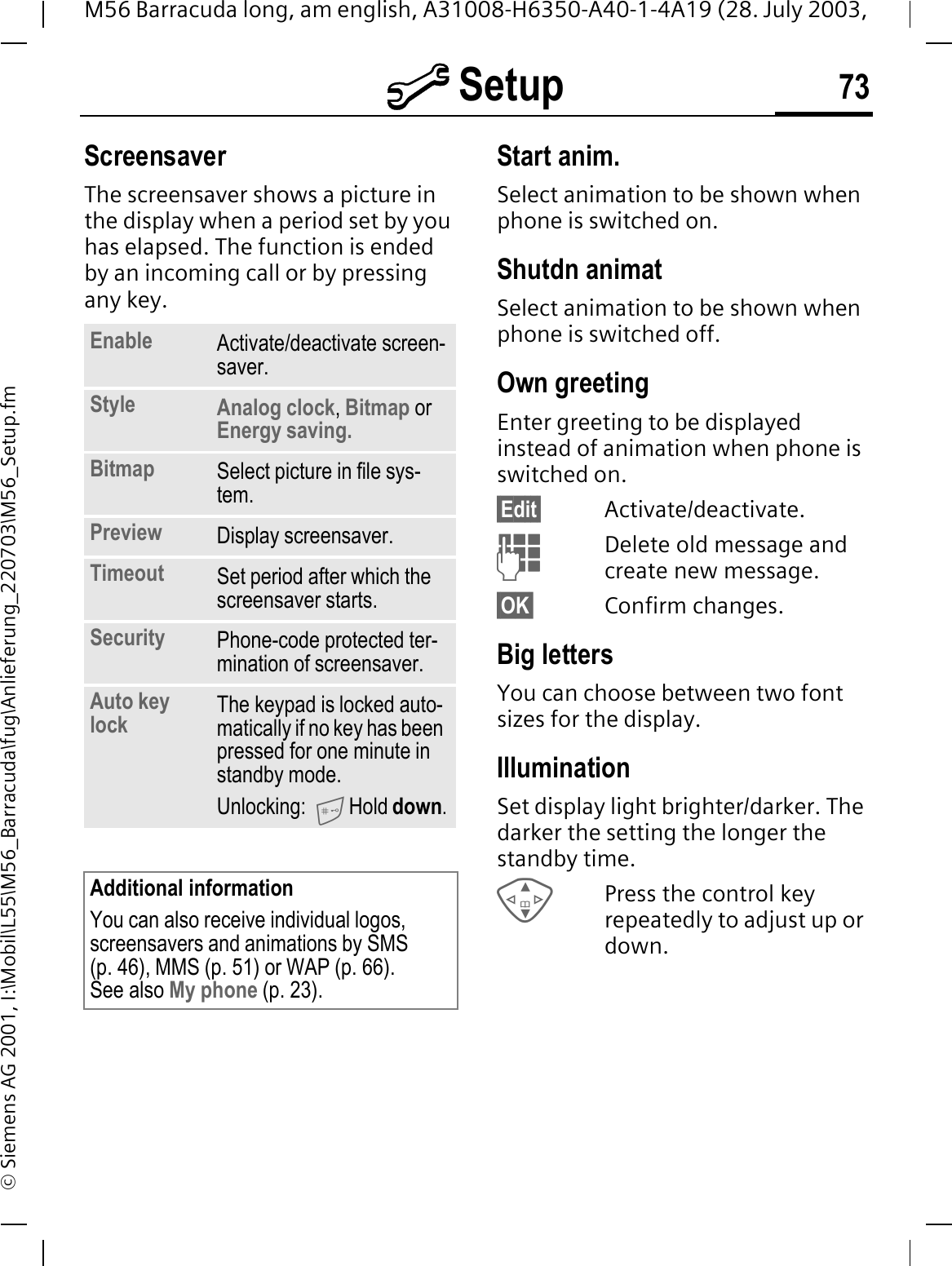 @ Setup 73M56 Barracuda long, am english, A31008-H6350-A40-1-4A19 (28. July 2003, &copy; Siemens AG 2001, I:\Mobil\L55\M56_Barracuda\fug\Anlieferung_220703\M56_Setup.fmScreensaverThe screensaver shows a picture in the display when a period set by you has elapsed. The function is ended by an incoming call or by pressing any key. Start anim.Select animation to be shown when phone is switched on.Shutdn animatSelect animation to be shown when phone is switched off.Own greetingEnter greeting to be displayed instead of animation when phone is switched on.&sect;Edit&sect; Activate/deactivate.Delete old message and create new message.&sect;OK&sect; Confirm changes.Big lettersYou can choose between two font sizes for the display.IlluminationSet display light brighter/darker. The darker the setting the longer the standby time.Press the control key repeatedly to adjust up or down.Enable Activate/deactivate screen-saver.Style Analog clock,Bitmap orEnergy saving.Bitmap Select picture in file sys-tem.Preview Display screensaver.Timeout Set period after which the screensaver starts.Security Phone-code protected ter-mination of screensaver.Auto key lock The keypad is locked auto-matically if no key has been pressed for one minute in standby mode.Unlocking: Hold down.Additional informationYou can also receive individual logos, screensavers and animations by SMS (p. 46), MMS (p. 51) or WAP (p. 66). See also My phone (p. 23).