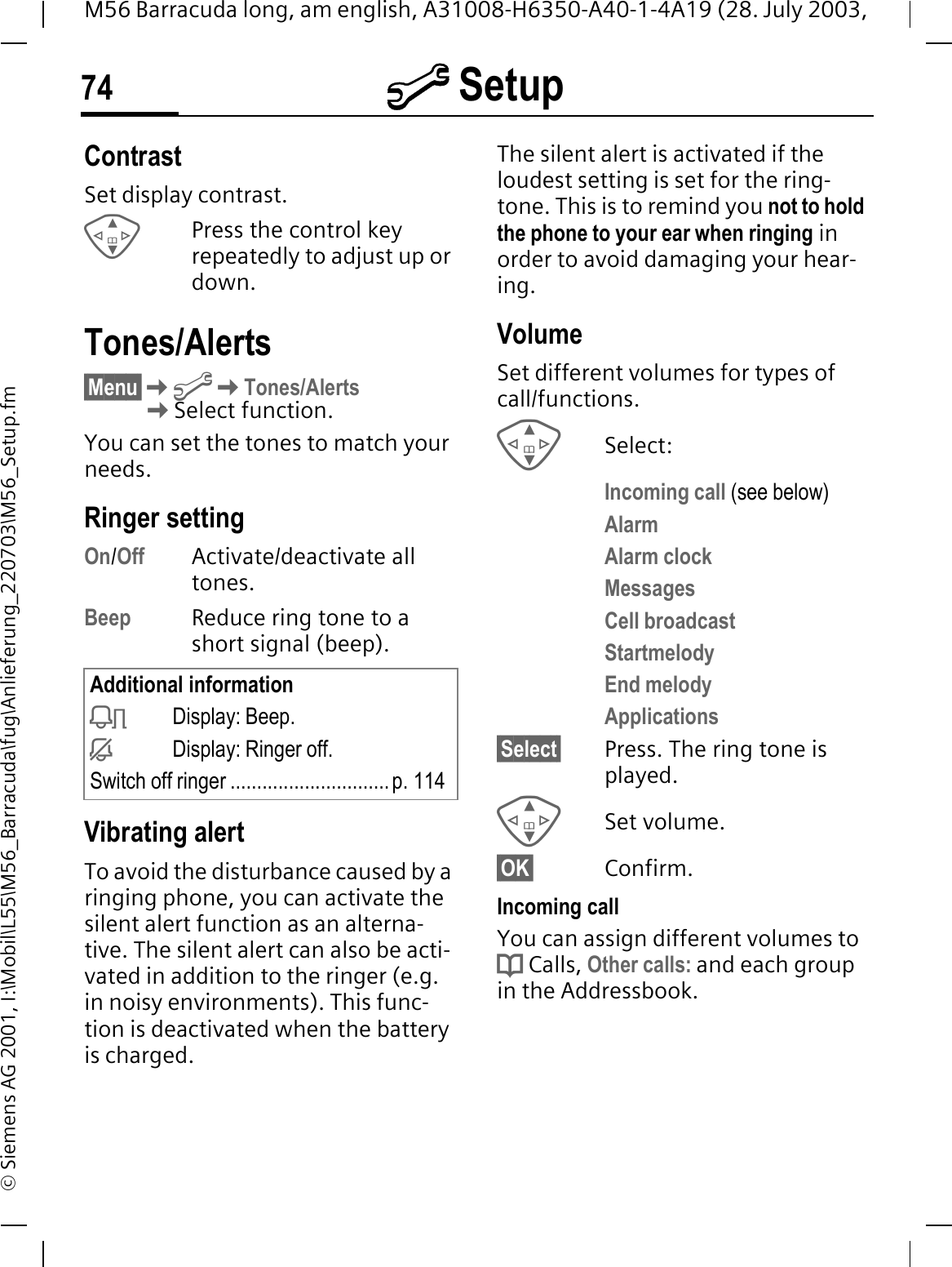 @ Setup74M56 Barracuda long, am english, A31008-H6350-A40-1-4A19 (28. July 2003, &copy; Siemens AG 2001, I:\Mobil\L55\M56_Barracuda\fug\Anlieferung_220703\M56_Setup.fmContrastSet display contrast. Press the control key repeatedly to adjust up or down.Tones/Alerts&sect;Menu&sect;@Tones/Alerts Select function.You can set the tones to match your needs.Ringer setting On/Off Activate/deactivate all tones.Beep Reduce ring tone to a short signal (beep).Vibrating alertTo avoid the disturbance caused by a ringing phone, you can activate the silent alert function as an alterna-tive. The silent alert can also be acti-vated in addition to the ringer (e.g. in noisy environments). This func-tion is deactivated when the battery is charged.The silent alert is activated if the loudest setting is set for the ring-tone. This is to remind you not to hold the phone to your ear when ringing in order to avoid damaging your hear-ing.VolumeSet different volumes for types of call/functions.Select:Incoming call (see below)AlarmAlarm clockMessagesCell broadcastStartmelodyEnd melodyApplications&sect;Select&sect; Press. The ring tone is played.Set volume.&sect;OK&sect; Confirm.Incoming callYou can assign different volumes to d Calls, Other calls: and each group in the Addressbook.Additional information>Display: Beep.=Display: Ringer off.Switch off ringer ..............................p. 114