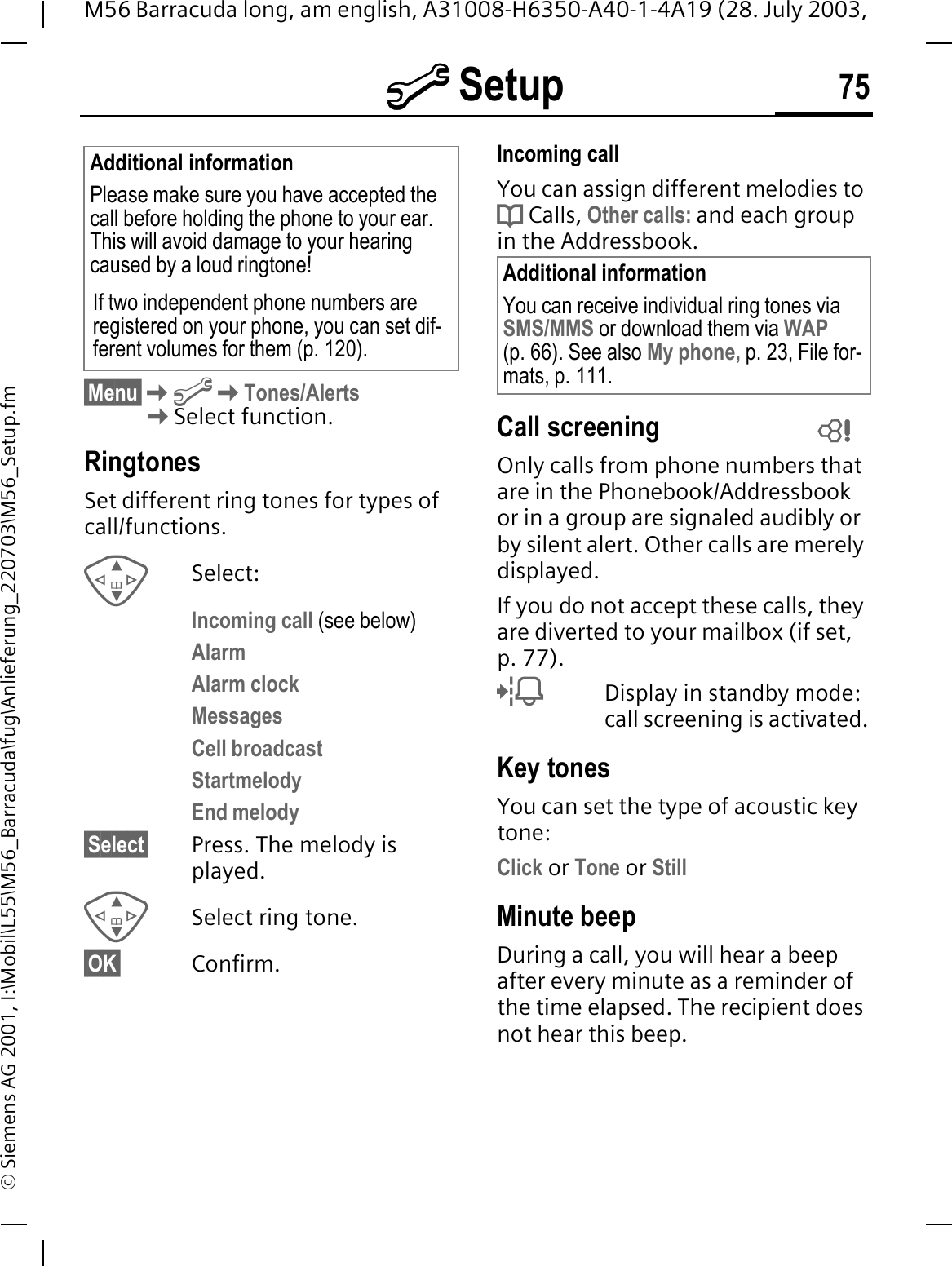 @ Setup 75M56 Barracuda long, am english, A31008-H6350-A40-1-4A19 (28. July 2003, &copy; Siemens AG 2001, I:\Mobil\L55\M56_Barracuda\fug\Anlieferung_220703\M56_Setup.fm&sect;Menu&sect;@Tones/Alerts Select function.RingtonesSet different ring tones for types of call/functions.Select:Incoming call (see below)AlarmAlarm clockMessagesCell broadcastStartmelodyEnd melody&sect;Select&sect; Press. The melody is played.Select ring tone.&sect;OK&sect; Confirm.Incoming callYou can assign different melodies to d Calls, Other calls: and each group in the Addressbook.Call screeningOnly calls from phone numbers that are in the Phonebook/Addressbook or in a group are signaled audibly or by silent alert. Other calls are merely displayed. If you do not accept these calls, they are diverted to your mailbox (if set, p. 77).?Display in standby mode: call screening is activated.Key tonesYou can set the type of acoustic key tone:Click or Tone or StillMinute beepDuring a call, you will hear a beep after every minute as a reminder of the time elapsed. The recipient does not hear this beep.Additional informationPlease make sure you have accepted the call before holding the phone to your ear. This will avoid damage to your hearing caused by a loud ringtone!If two independent phone numbers are registered on your phone, you can set dif-ferent volumes for them (p. 120).Additional informationYou can receive individual ring tones via SMS/MMS or download them via WAP(p. 66). See also My phone, p. 23, File for-mats, p. 111. 