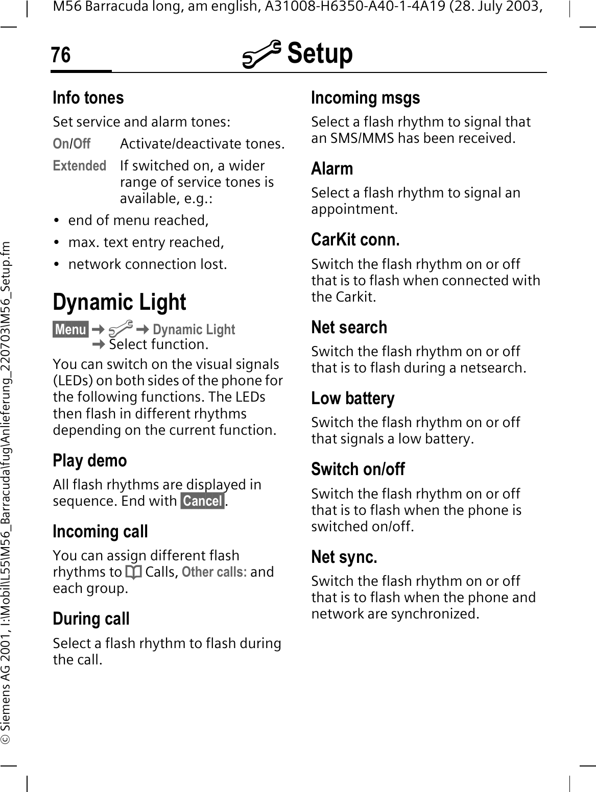 @ Setup76M56 Barracuda long, am english, A31008-H6350-A40-1-4A19 (28. July 2003, &copy; Siemens AG 2001, I:\Mobil\L55\M56_Barracuda\fug\Anlieferung_220703\M56_Setup.fmInfo tonesSet service and alarm tones:On/Off Activate/deactivate tones.Extended If switched on, a wider range of service tones is available, e.g.: &bull; end of menu reached,&bull; max. text entry reached, &bull; network connection lost.Dynamic Light&sect;Menu&sect;@Dynamic LightSelect function.You can switch on the visual signals (LEDs) on both sides of the phone for the following functions. The LEDs then flash in different rhythms depending on the current function.Play demoAll flash rhythms are displayed in sequence. End with &sect;Cancel&sect;.Incoming callYou can assign different flash rhythms to d Calls, Other calls: andeach group.During callSelect a flash rhythm to flash during the call.Incoming msgsSelect a flash rhythm to signal that an SMS/MMS has been received.AlarmSelect a flash rhythm to signal an appointment.CarKit conn.Switch the flash rhythm on or off that is to flash when connected with the Carkit.Net searchSwitch the flash rhythm on or off that is to flash during a netsearch.Low batterySwitch the flash rhythm on or off that signals a low battery.Switch on/offSwitch the flash rhythm on or off that is to flash when the phone is switched on/off.Net sync.Switch the flash rhythm on or off that is to flash when the phone and network are synchronized.