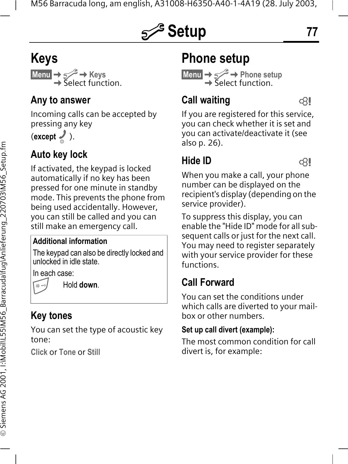 @ Setup 77M56 Barracuda long, am english, A31008-H6350-A40-1-4A19 (28. July 2003, &copy; Siemens AG 2001, I:\Mobil\L55\M56_Barracuda\fug\Anlieferung_220703\M56_Setup.fmKeys&sect;Menu&sect;@Keys Select function.Any to answerIncoming calls can be accepted by pressing any key(except ).Auto key lockIf activated, the keypad is locked automatically if no key has been pressed for one minute in standby mode. This prevents the phone from being used accidentally. However, you can still be called and you can still make an emergency call.Key tonesYou can set the type of acoustic key tone:Click or Tone or StillPhone setup&sect;Menu&sect;@Phone setupSelect function.Call waitingIf you are registered for this service, you can check whether it is set and you can activate/deactivate it (see also p. 26).Hide IDWhen you make a call, your phone number can be displayed on the recipient's display (depending on the service provider). To suppress this display, you can enable the "Hide ID" mode for all sub-sequent calls or just for the next call. You may need to register separately with your service provider for these functions.Call ForwardYou can set the conditions under which calls are diverted to your mail-box or other numbers.Set up call divert (example):The most common condition for call divert is, for example:Additional informationThe keypad can also be directly locked and unlocked in idle state.In each case:Hold down.  