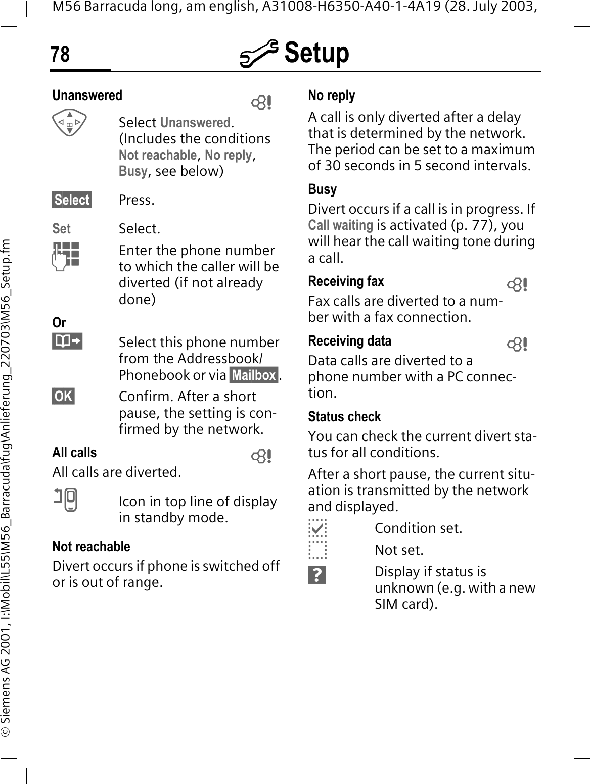 @ Setup78M56 Barracuda long, am english, A31008-H6350-A40-1-4A19 (28. July 2003, &copy; Siemens AG 2001, I:\Mobil\L55\M56_Barracuda\fug\Anlieferung_220703\M56_Setup.fmUnanswered Select Unanswered.(Includes the conditions Not reachable,No reply,Busy, see below)&sect;Select&sect; Press.Set Select.Enter the phone number to which the caller will be diverted (if not already done)OrSelect this phone number from the Addressbook/Phonebook or via &sect;Mailbox&sect;.&sect;OK&sect; Confirm. After a short pause, the setting is con-firmed by the network.All calls All calls are diverted.AIcon in top line of display in standby mode.Not reachableDivert occurs if phone is switched off or is out of range.No replyA call is only diverted after a delay that is determined by the network. The period can be set to a maximum of 30 seconds in 5 second intervals.BusyDivert occurs if a call is in progress. If Call waiting is activated (p. 77), you will hear the call waiting tone during a call.Receiving fax Fax calls are diverted to a num-ber with a fax connection.Receiving data Data calls are diverted to a phone number with a PC connec-tion. Status checkYou can check the current divert sta-tus for all conditions.After a short pause, the current situ-ation is transmitted by the network and displayed.CCondition set.BNot set.FDisplay if status is unknown (e.g. with a new SIM card).     
