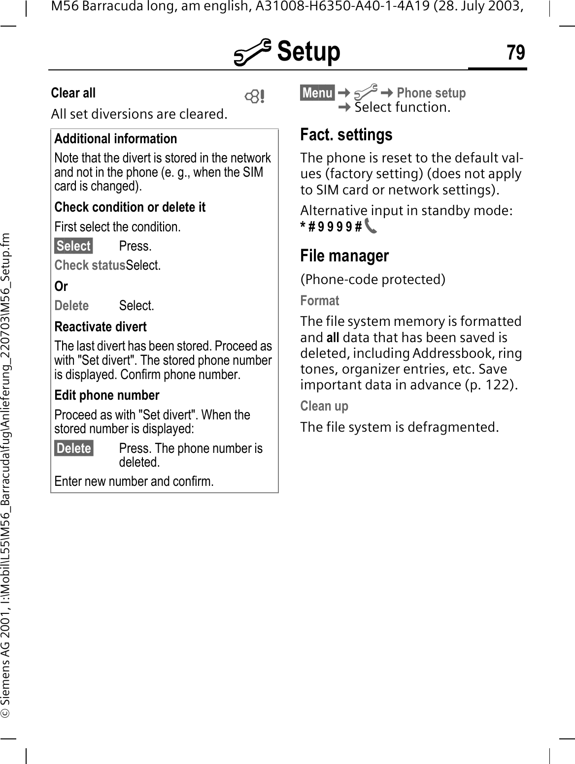 @ Setup 79M56 Barracuda long, am english, A31008-H6350-A40-1-4A19 (28. July 2003, &copy; Siemens AG 2001, I:\Mobil\L55\M56_Barracuda\fug\Anlieferung_220703\M56_Setup.fmClear all All set diversions are cleared.&sect;Menu&sect;@Phone setupSelect function.Fact. settingsThe phone is reset to the default val-ues (factory setting) (does not apply to SIM card or network settings).Alternative input in standby mode:* # 9 9 9 9 # File manager(Phone-code protected)FormatThe file system memory is formatted and all data that has been saved is deleted, including Addressbook, ring tones, organizer entries, etc. Save important data in advance (p. 122).Clean upThe file system is defragmented.Additional informationNote that the divert is stored in the network and not in the phone (e. g., when the SIM card is changed).Check condition or delete itFirst select the condition.&sect;Select&sect; Press.Check statusSelect.OrDelete Select.Reactivate divertThe last divert has been stored. Proceed as with "Set divert". The stored phone number is displayed. Confirm phone number.Edit phone numberProceed as with "Set divert". When the stored number is displayed:&sect;Delete&sect; Press. The phone number is deleted.Enter new number and confirm. 