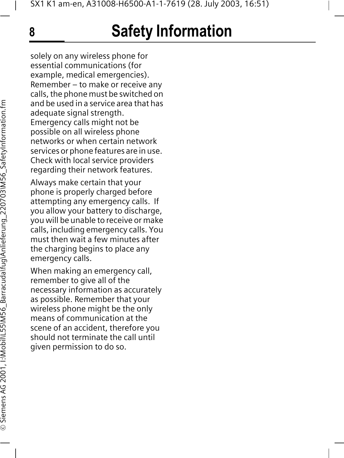 Safety Information8SX1 K1 am-en, A31008-H6500-A1-1-7619 (28. July 2003, 16:51)&copy; Siemens AG 2001, I:\Mobil\L55\M56_Barracuda\fug\Anlieferung_220703\M56_SafetyInformation.fmsolely on any wireless phone for essential communications (for example, medical emergencies).   Remember &ndash; to make or receive any calls, the phone must be switched on and be used in a service area that has adequate signal strength.  Emergency calls might not be possible on all wireless phone networks or when certain network services or phone features are in use.  Check with local service providers regarding their network features. Always make certain that your phone is properly charged before attempting any emergency calls.  If you allow your battery to discharge, you will be unable to receive or make calls, including emergency calls. You must then wait a few minutes after the charging begins to place any emergency calls.When making an emergency call, remember to give all of the necessary information as accurately as possible. Remember that your wireless phone might be the only means of communication at the scene of an accident, therefore you should not terminate the call until given permission to do so.