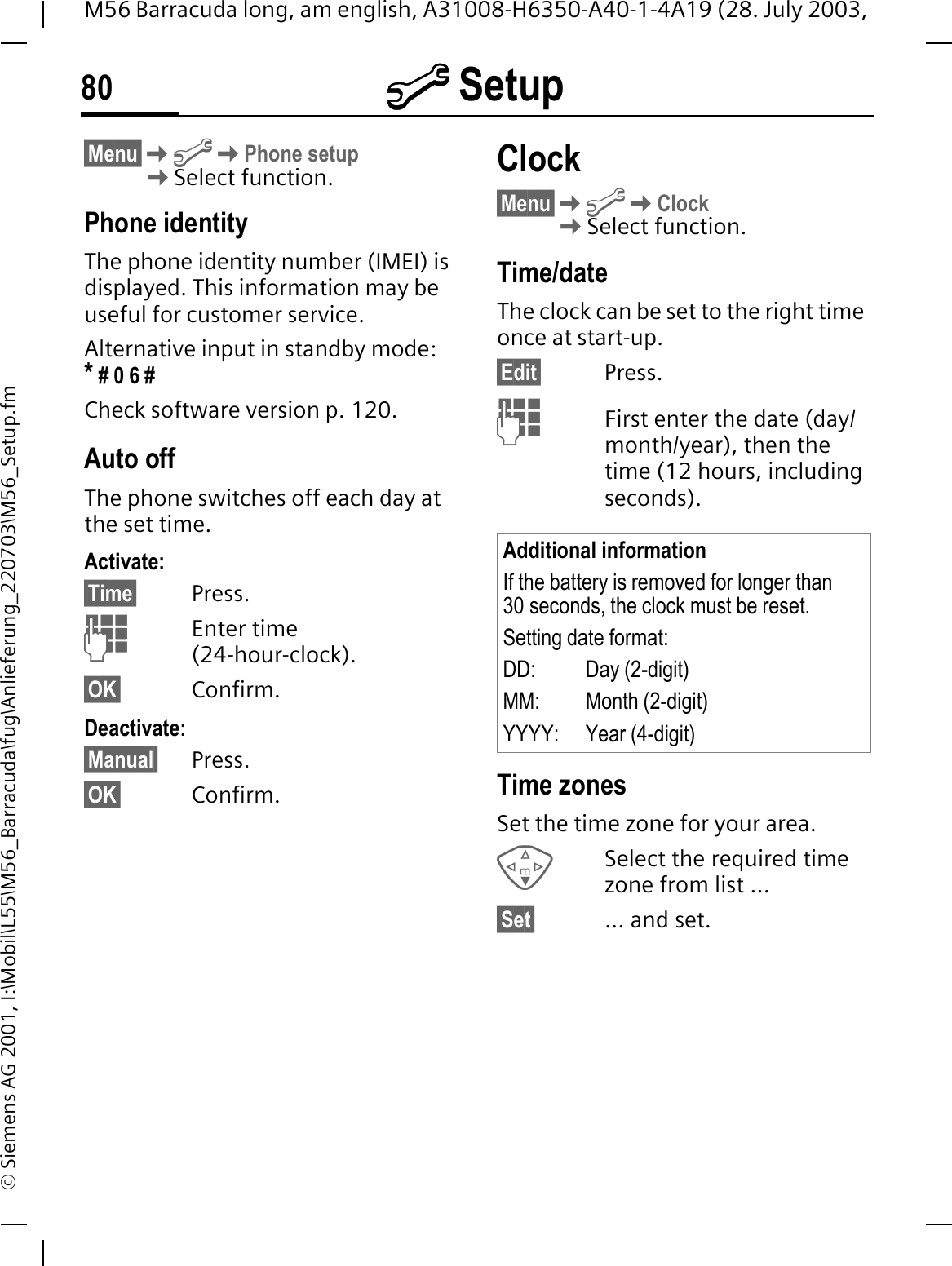 @ Setup80M56 Barracuda long, am english, A31008-H6350-A40-1-4A19 (28. July 2003, &copy; Siemens AG 2001, I:\Mobil\L55\M56_Barracuda\fug\Anlieferung_220703\M56_Setup.fm&sect;Menu&sect;@Phone setupSelect function.Phone identityThe phone identity number (IMEI) is displayed. This information may be useful for customer service. Alternative input in standby mode: * # 0 6 #Check software version p. 120.Auto offThe phone switches off each day at the set time.Activate:&sect;Time&sect; Press.Enter time (24-hour-clock).&sect;OK&sect; Confirm.Deactivate:&sect;Manual&sect; Press.&sect;OK&sect; Confirm.Clock&sect;Menu&sect;@ClockSelect function.Time/dateThe clock can be set to the right time once at start-up.&sect;Edit&sect; Press.First enter the date (day/month/year), then the time (12 hours, including seconds).Time zonesSet the time zone for your area.Select the required time zone from list ...&sect;Set&sect; ... and set.Additional informationIf the battery is removed for longer than 30 seconds, the clock must be reset. Setting date format:DD: Day (2-digit)MM: Month (2-digit)YYYY: Year (4-digit)