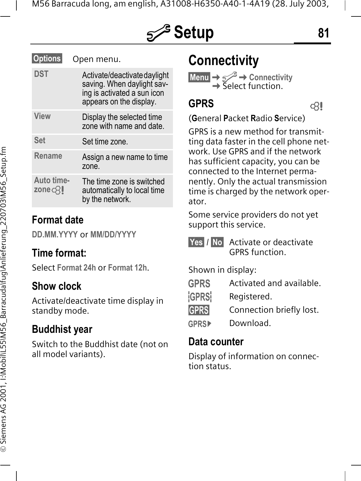 @ Setup 81M56 Barracuda long, am english, A31008-H6350-A40-1-4A19 (28. July 2003, &copy; Siemens AG 2001, I:\Mobil\L55\M56_Barracuda\fug\Anlieferung_220703\M56_Setup.fm&sect;Options&sect; Open menu.Format dateDD.MM.YYYY or MM/DD/YYYYTime format:Select Format 24h or Format 12h.Show clockActivate/deactivate time display in standby mode.Buddhist yearSwitch to the Buddhist date (not on all model variants). Connectivity&sect;Menu&sect;@ConnectivitySelect function.GPRS(General Packet Radio Service)GPRS is a new method for transmit-ting data faster in the cell phone net-work. Use GPRS and if the network has sufficient capacity, you can be connected to the Internet perma-nently. Only the actual transmission time is charged by the network oper-ator.Some service providers do not yet support this service.&sect;Yes&sect; / &sect;No&sect; Activate or deactivate GPRS function.Shown in display:vActivated and available.uRegistered.sConnection briefly lost.qDownload.Data counterDisplay of information on connec-tion status.DST Activate/deactivate daylight saving. When daylight sav-ing is activated a sun icon appears on the display.View Display the selected time zone with name and date.Set Set time zone.Rename Assign a new name to time zone.Auto time-zone The time zone is switched automatically to local time by the network. 