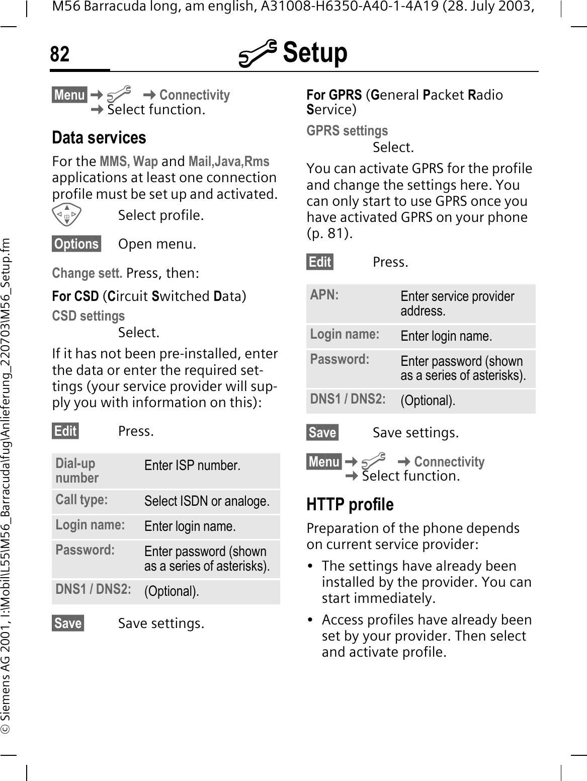 @ Setup82M56 Barracuda long, am english, A31008-H6350-A40-1-4A19 (28. July 2003, &copy; Siemens AG 2001, I:\Mobil\L55\M56_Barracuda\fug\Anlieferung_220703\M56_Setup.fm&sect;Menu&sect;@ConnectivitySelect function.Data servicesFor the MMS, Wap and Mail,Java,Rms applications at least one connection profile must be set up and activated. Select profile.&sect;Options&sect; Open menu.Change sett. Press, then:For CSD (Circuit Switched Data)CSD settingsSelect.If it has not been pre-installed, enter the data or enter the required set-tings (your service provider will sup-ply you with information on this):&sect;Edit&sect; Press.&sect;Save&sect; Save settings.For GPRS (General Packet Radio Service)GPRS settingsSelect. You can activate GPRS for the profile and change the settings here. You can only start to use GPRS once you have activated GPRS on your phone (p. 81).&sect;Edit&sect; Press. &sect;Save&sect; Save settings.&sect;Menu&sect;@ConnectivitySelect function.HTTP profilePreparation of the phone depends on current service provider:&bull; The settings have already been installed by the provider. You can start immediately.&bull; Access profiles have already been set by your provider. Then select and activate profile.Dial-up number Enter ISP number.Call type: Select ISDN or analoge.Login name: Enter login name.Password: Enter password (shown as a series of asterisks).DNS1 / DNS2: (Optional).APN: Enter service provider address. Login name: Enter login name.Password: Enter password (shown as a series of asterisks).DNS1 / DNS2: (Optional).