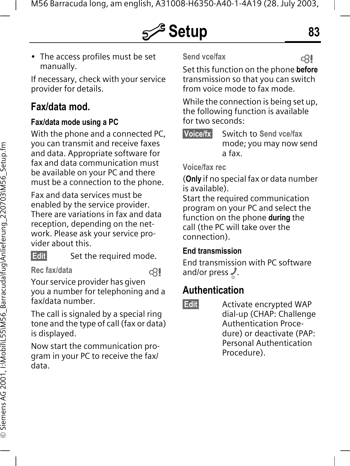 @ Setup 83M56 Barracuda long, am english, A31008-H6350-A40-1-4A19 (28. July 2003, &copy; Siemens AG 2001, I:\Mobil\L55\M56_Barracuda\fug\Anlieferung_220703\M56_Setup.fm&bull; The access profiles must be set manually.If necessary, check with your service provider for details.Fax/data mod.Fax/data mode using a PCWith the phone and a connected PC, you can transmit and receive faxes and data. Appropriate software for fax and data communication must be available on your PC and there must be a connection to the phone. Fax and data services must be enabled by the service provider. There are variations in fax and data reception, depending on the net-work. Please ask your service pro-vider about this.&sect;Edit&sect; Set the required mode.Rec fax/dataYour service provider has given you a number for telephoning and a fax/data number.The call is signaled by a special ring tone and the type of call (fax or data) is displayed.Now start the communication pro-gram in your PC to receive the fax/data.Send vce/faxSet this function on the phone before transmission so that you can switch from voice mode to fax mode.While the connection is being set up, the following function is available for two seconds:&sect;Voice/fx&sect; Switch to Send vce/faxmode; you may now send a fax.Voice/fax rec(Only if no special fax or data number is available). Start the required communication program on your PC and select the function on the phone during the call (the PC will take over the connection).End transmissionEnd transmission with PC software and/or press .Authentication&sect;Edit&sect; Activate encrypted WAP dial-up (CHAP: Challenge Authentication Proce-dure) or deactivate (PAP: Personal Authentication Procedure).  