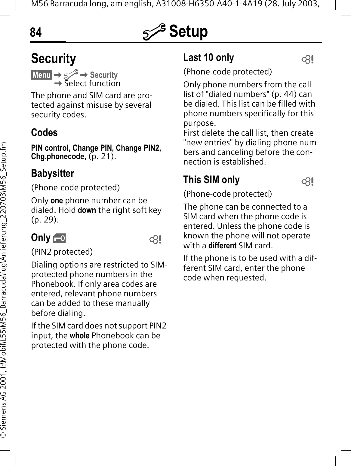 @ Setup84M56 Barracuda long, am english, A31008-H6350-A40-1-4A19 (28. July 2003, &copy; Siemens AG 2001, I:\Mobil\L55\M56_Barracuda\fug\Anlieferung_220703\M56_Setup.fmSecurity&sect;Menu&sect;@Security Select functionThe phone and SIM card are pro-tected against misuse by several security codes.CodesPIN control, Change PIN, Change PIN2, Chg.phonecode, (p. 21).Babysitter(Phone-code protected)Only one phone number can be dialed. Hold down the right soft key (p. 29).Only &sbquo;(PIN2 protected)Dialing options are restricted to SIM-protected phone numbers in the Phonebook. If only area codes are entered, relevant phone numbers can be added to these manually before dialing.If the SIM card does not support PIN2 input, the whole Phonebook can be protected with the phone code.Last 10 only(Phone-code protected)Only phone numbers from the call list of "dialed numbers" (p. 44) can be dialed. This list can be filled with phone numbers specifically for this purpose. First delete the call list, then create "new entries" by dialing phone num-bers and canceling before the con-nection is established.This SIM only(Phone-code protected)The phone can be connected to a SIM card when the phone code is entered. Unless the phone code is known the phone will not operate with a different SIM card.If the phone is to be used with a dif-ferent SIM card, enter the phone code when requested.   