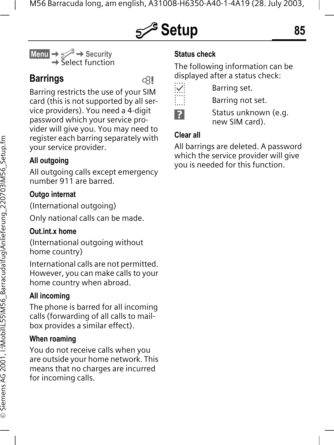 @ Setup 85M56 Barracuda long, am english, A31008-H6350-A40-1-4A19 (28. July 2003, &copy; Siemens AG 2001, I:\Mobil\L55\M56_Barracuda\fug\Anlieferung_220703\M56_Setup.fm&sect;Menu&sect;@Security Select functionBarringsBarring restricts the use of your SIM card (this is not supported by all ser-vice providers). You need a 4-digit password which your service pro-vider will give you. You may need to register each barring separately with your service provider.All outgoingAll outgoing calls except emergency number 911 are barred.Outgo internat(International outgoing)Only national calls can be made.Out.int.x home(International outgoing without home country)International calls are not permitted. However, you can make calls to your home country when abroad.All incomingThe phone is barred for all incoming calls (forwarding of all calls to mail-box provides a similar effect).When roamingYou do not receive calls when you are outside your home network. This means that no charges are incurred for incoming calls.Status checkThe following information can be displayed after a status check:CBarring set.BBarring not set.FStatus unknown (e.g. new SIM card).Clear allAll barrings are deleted. A password which the service provider will give you is needed for this function. 