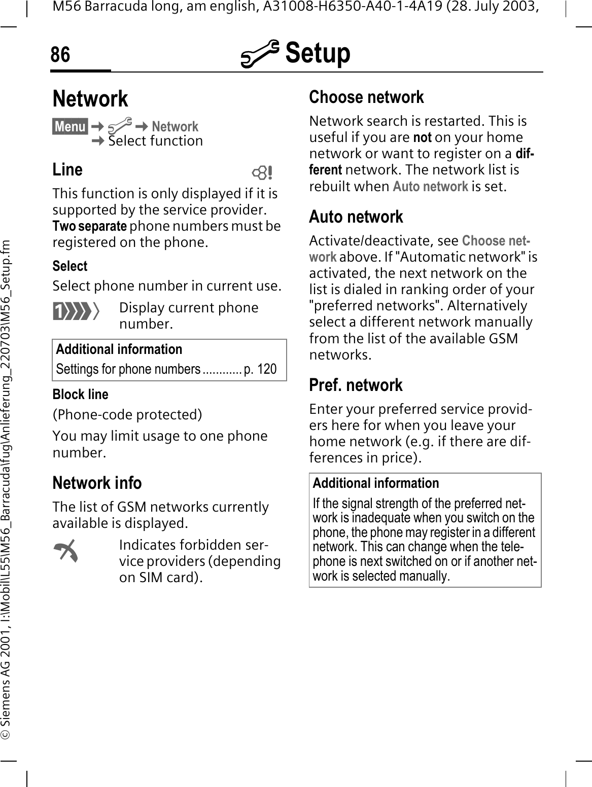 @ Setup86M56 Barracuda long, am english, A31008-H6350-A40-1-4A19 (28. July 2003, &copy; Siemens AG 2001, I:\Mobil\L55\M56_Barracuda\fug\Anlieferung_220703\M56_Setup.fmNetwork&sect;Menu&sect;@Network Select functionLineThis function is only displayed if it is supported by the service provider. Two separate phone numbers must be registered on the phone.SelectSelect phone number in current use.3Display current phone number.Block line(Phone-code protected)You may limit usage to one phone number.Network infoThe list of GSM networks currently available is displayed.}Indicates forbidden ser-vice providers (depending on SIM card).Choose networkNetwork search is restarted. This is useful if you are not on your home network or want to register on a dif-ferent network. The network list is rebuilt when Auto network is set.Auto network Activate/deactivate, see Choose net-work above. If "Automatic network" is activated, the next network on the list is dialed in ranking order of your "preferred networks". Alternatively select a different network manually from the list of the available GSM networks.Pref. network Enter your preferred service provid-ers here for when you leave your home network (e.g. if there are dif-ferences in price).Additional informationSettings for phone numbers............ p. 120 Additional informationIf the signal strength of the preferred net-work is inadequate when you switch on the phone, the phone may register in a different network. This can change when the tele-phone is next switched on or if another net-work is selected manually.