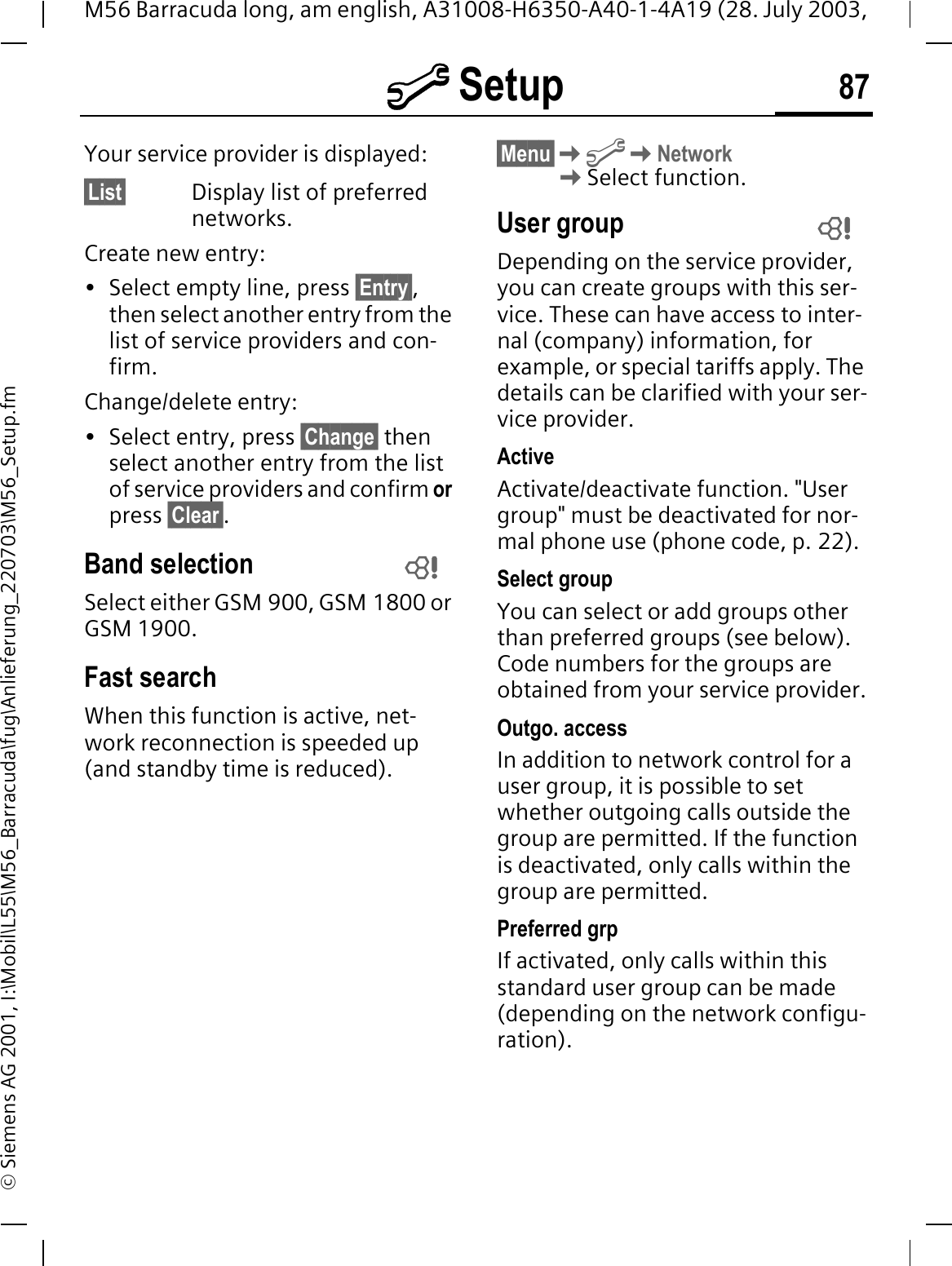 @ Setup 87M56 Barracuda long, am english, A31008-H6350-A40-1-4A19 (28. July 2003, &copy; Siemens AG 2001, I:\Mobil\L55\M56_Barracuda\fug\Anlieferung_220703\M56_Setup.fmYour service provider is displayed:&sect;List&sect; Display list of preferred networks.Create new entry: &bull; Select empty line, press &sect;Entry&sect;,then select another entry from the list of service providers and con-firm.Change/delete entry:&bull; Select entry, press &sect;Change&sect; then select another entry from the list of service providers and confirm or press &sect;Clear&sect;.Band selectionSelect either GSM 900, GSM 1800 or GSM 1900.Fast searchWhen this function is active, net-work reconnection is speeded up (and standby time is reduced).&sect;Menu&sect;@Network Select function.User groupDepending on the service provider, you can create groups with this ser-vice. These can have access to inter-nal (company) information, for example, or special tariffs apply. The details can be clarified with your ser-vice provider.ActiveActivate/deactivate function. "User group" must be deactivated for nor-mal phone use (phone code, p. 22).Select groupYou can select or add groups other than preferred groups (see below). Code numbers for the groups are obtained from your service provider.Outgo. accessIn addition to network control for a user group, it is possible to set whether outgoing calls outside the group are permitted. If the function is deactivated, only calls within the group are permitted.Preferred grpIf activated, only calls within this standard user group can be made (depending on the network configu-ration).  