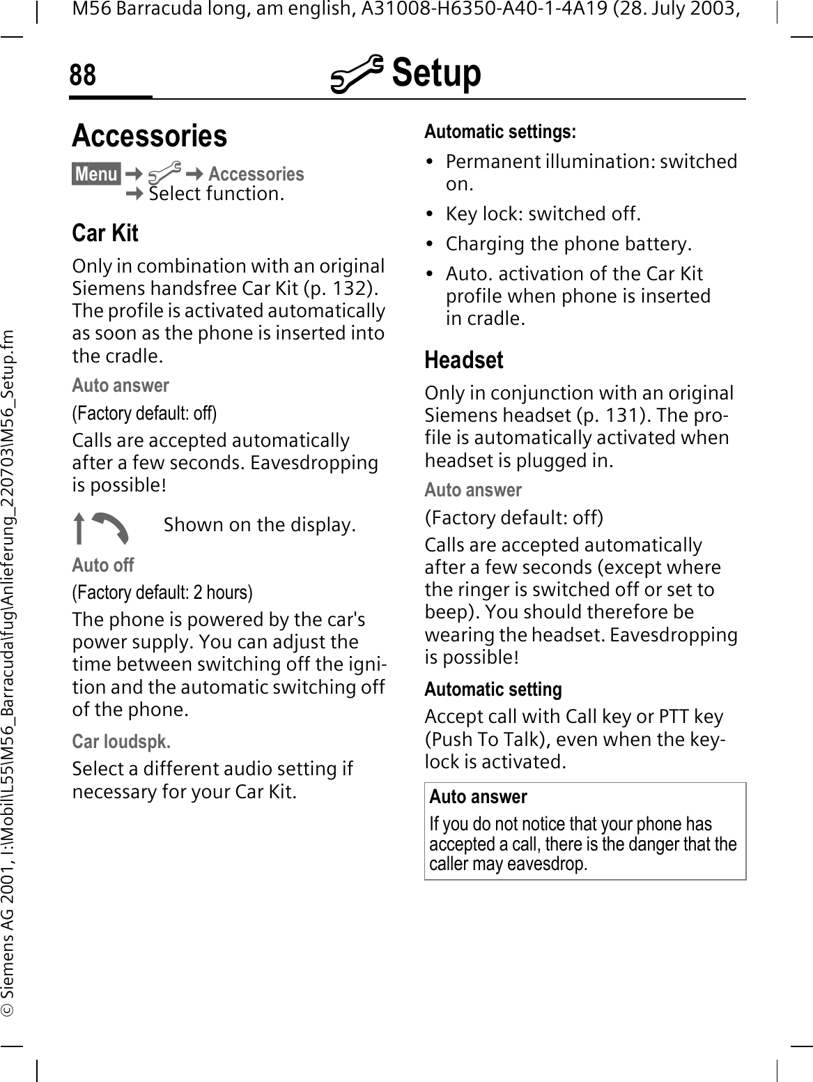 @ Setup88M56 Barracuda long, am english, A31008-H6350-A40-1-4A19 (28. July 2003, &copy; Siemens AG 2001, I:\Mobil\L55\M56_Barracuda\fug\Anlieferung_220703\M56_Setup.fmAccessories&sect;Menu&sect;@AccessoriesSelect function.Car KitOnly in combination with an original Siemens handsfree Car Kit (p. 132). The profile is activated automatically as soon as the phone is inserted into the cradle. Auto answer (Factory default: off)Calls are accepted automatically after a few seconds. Eavesdropping is possible!|Shown on the display.Auto off(Factory default: 2 hours)The phone is powered by the car's power supply. You can adjust the time between switching off the igni-tion and the automatic switching off of the phone.Car loudspk.Select a different audio setting if necessary for your Car Kit.Automatic settings:&bull; Permanent illumination: switched on.&bull; Key lock: switched off. &bull; Charging the phone battery.&bull; Auto. activation of the Car Kit profile when phone is inserted in cradle. HeadsetOnly in conjunction with an original Siemens headset (p. 131). The pro-file is automatically activated when headset is plugged in.Auto answer (Factory default: off)Calls are accepted automatically after a few seconds (except where the ringer is switched off or set to beep). You should therefore be wearing the headset. Eavesdropping is possible! Automatic settingAccept call with Call key or PTT key (Push To Talk), even when the key-lock is activated. Auto answerIf you do not notice that your phone has accepted a call, there is the danger that the caller may eavesdrop.