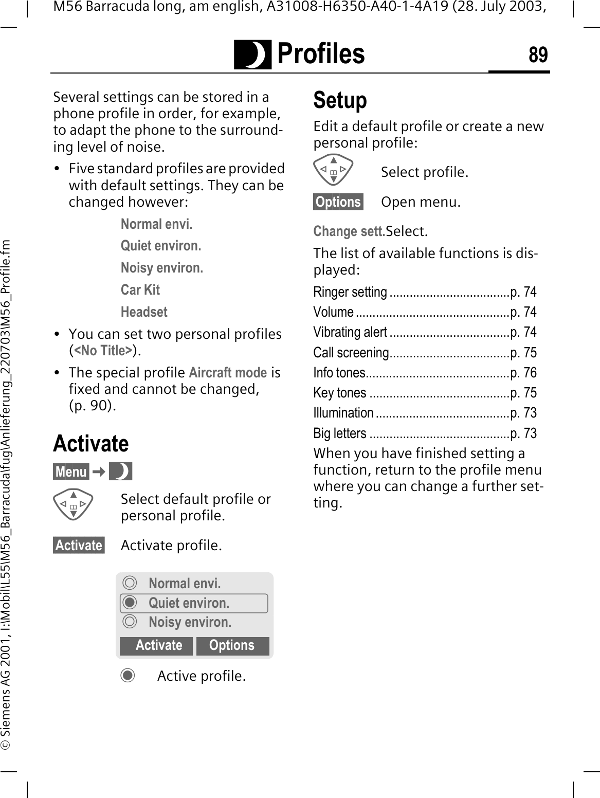 Q Profiles 89M56 Barracuda long, am english, A31008-H6350-A40-1-4A19 (28. July 2003, &copy; Siemens AG 2001, I:\Mobil\L55\M56_Barracuda\fug\Anlieferung_220703\M56_Profile.fmQ Profiles Several settings can be stored in a phone profile in order, for example, to adapt the phone to the surround-ing level of noise.&bull; Five standard profiles are provided with default settings. They can be changed however: Normal envi.Quiet environ.Noisy environ.Car KitHeadset&bull; You can set two personal profiles (<No Title>).&bull; The special profile Aircraft mode is fixed and cannot be changed, (p. 90).Activate&sect;Menu&sect;QSelect default profile or personal profile.&sect;Activate&sect; Activate profile.Active profile.SetupEdit a default profile or create a new personal profile:Select profile.&sect;Options&sect; Open menu.Change sett.Select.The list of available functions is dis-played:Ringer setting ....................................p. 74Volume ..............................................p. 74Vibrating alert ....................................p. 74Call screening....................................p. 75Info tones...........................................p. 76Key tones ..........................................p. 75Illumination ........................................p. 73Big letters ..........................................p. 73When you have finished setting a function, return to the profile menu where you can change a further set-ting.Normal envi.Quiet environ.Noisy environ.Activate Options