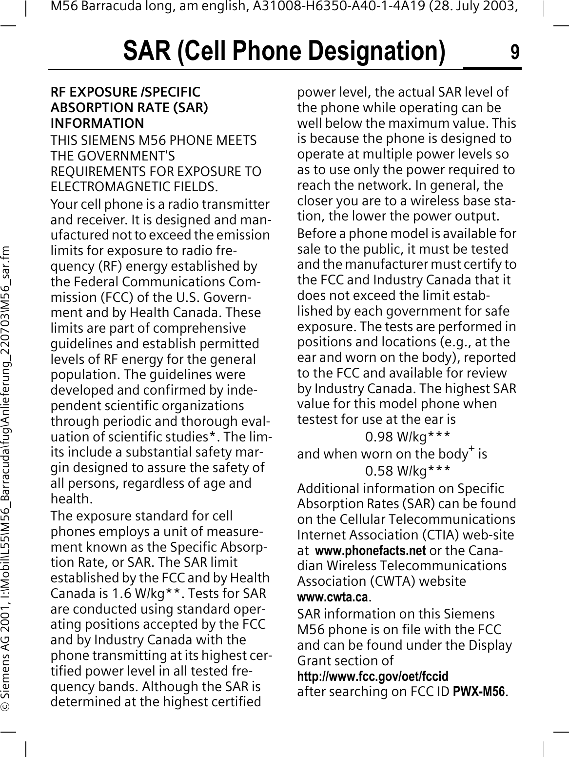 SAR (Cell Phone Designation) 9M56 Barracuda long, am english, A31008-H6350-A40-1-4A19 (28. July 2003, &copy; Siemens AG 2001, I:\Mobil\L55\M56_Barracuda\fug\Anlieferung_220703\M56_sar.fmSAR (Cell Phone Designation)RF EXPOSURE /SPECIFIC ABSORPTION RATE (SAR) INFORMATIONTHIS SIEMENS M56 PHONE MEETS THE GOVERNMENT'S REQUIREMENTS FOR EXPOSURE TO ELECTROMAGNETIC FIELDS.Your cell phone is a radio transmitter and receiver. It is designed and man-ufactured not to exceed the emission limits for exposure to radio fre-quency (RF) energy established by the Federal Communications Com-mission (FCC) of the U.S. Govern-ment and by Health Canada. These limits are part of comprehensive guidelines and establish permitted levels of RF energy for the general population. The guidelines were developed and confirmed by inde-pendent scientific organizations through periodic and thorough eval-uation of scientific studies*. The lim-its include a substantial safety mar-gin designed to assure the safety of all persons, regardless of age and health.The exposure standard for cell phones employs a unit of measure-ment known as the Specific Absorp-tion Rate, or SAR. The SAR limit established by the FCC and by Health Canada is 1.6 W/kg**. Tests for SAR are conducted using standard oper-ating positions accepted by the FCC and by Industry Canada with the phone transmitting at its highest cer-tified power level in all tested fre-quency bands. Although the SAR is determined at the highest certified power level, the actual SAR level of the phone while operating can be well below the maximum value. This is because the phone is designed to operate at multiple power levels so as to use only the power required to reach the network. In general, the closer you are to a wireless base sta-tion, the lower the power output.  Before a phone model is available for sale to the public, it must be tested and the manufacturer must certify to the FCC and Industry Canada that it does not exceed the limit estab-lished by each government for safe exposure. The tests are performed in positions and locations (e.g., at the ear and worn on the body), reported to the FCC and available for review by Industry Canada. The highest SAR value for this model phone when testest for use at the ear is0.98 W/kg***and when worn on the body+ is0.58 W/kg***Additional information on Specific Absorption Rates (SAR) can be found on the Cellular Telecommunications Internet Association (CTIA) web-site at  www.phonefacts.net or the Cana-dian Wireless Telecommunications Association (CWTA) website www.cwta.ca.SAR information on this Siemens M56 phone is on file with the FCC and can be found under the Display Grant section of http://www.fcc.gov/oet/fccidafter searching on FCC ID PWX-M56.