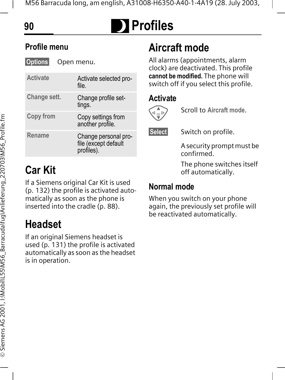 Q Profiles90M56 Barracuda long, am english, A31008-H6350-A40-1-4A19 (28. July 2003, &copy; Siemens AG 2001, I:\Mobil\L55\M56_Barracuda\fug\Anlieferung_220703\M56_Profile.fmProfile menu&sect;Options&sect; Open menu.Car Kit If a Siemens original Car Kit is used (p. 132) the profile is activated auto-matically as soon as the phone is inserted into the cradle (p. 88).HeadsetIf an original Siemens headset is used (p. 131) the profile is activated automatically as soon as the headset is in operation.Aircraft modeAll alarms (appointments, alarm clock) are deactivated. This profile cannot be modified. The phone will switch off if you select this profile.ActivateScroll to Aircraft mode.&sect;Select&sect; Switch on profile.A security prompt must be confirmed. The phone switches itself off automatically.Normal modeWhen you switch on your phone again, the previously set profile will be reactivated automatically.Activate Activate selected pro-file.Change sett. Change profile set-tings.Copy from Copy settings from another profile.Rename Change personal pro-file (except default profiles).