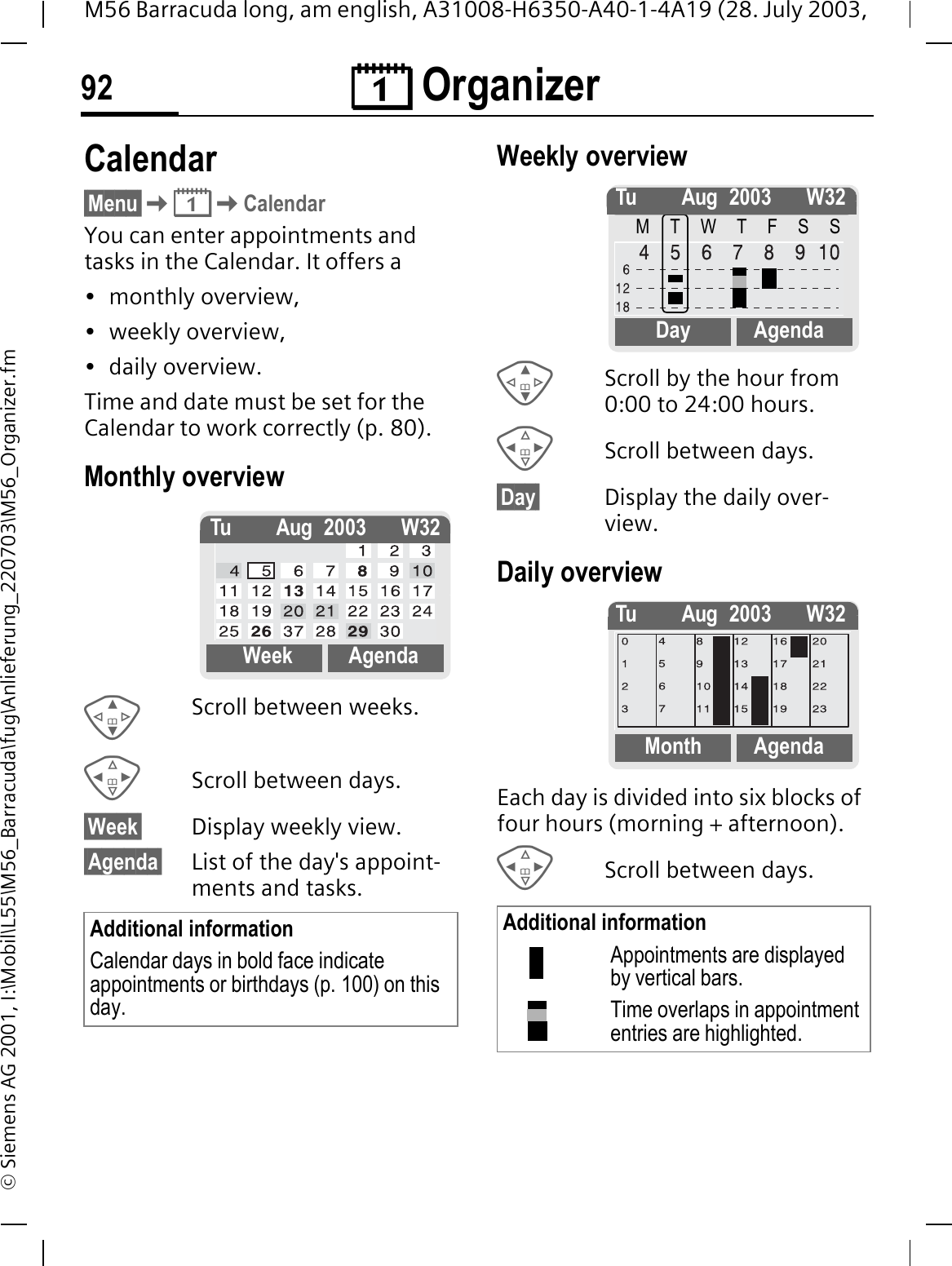 &reg; Organizer92M56 Barracuda long, am english, A31008-H6350-A40-1-4A19 (28. July 2003, &copy; Siemens AG 2001, I:\Mobil\L55\M56_Barracuda\fug\Anlieferung_220703\M56_Organizer.fm&reg; Orga-nizer Calendar&sect;Menu&sect;&reg;CalendarYou can enter appointments and tasks in the Calendar. It offers a&bull; monthly overview, &bull; weekly overview, &bull; daily overview.Time and date must be set for the Calendar to work correctly (p. 80).Monthly overview Scroll between weeks.Scroll between days.&sect;Week&sect; Display weekly view.&sect;Agenda&sect; List of the day's appoint-ments and tasks. Weekly overview Scroll by the hour from 0:00 to 24:00 hours.Scroll between days.&sect;Day&sect; Display the daily over-view.Daily overviewEach day is divided into six blocks of four hours (morning + afternoon).Scroll between days. Additional informationCalendar days in bold face indicate appointments or birthdays (p. 100) on this day.Tu Aug 2003 W32Week AgendaAdditional informationAppointments are displayed by vertical bars.Time overlaps in appointment entries are highlighted.Tu Aug 2003 W32MTWTFSSDay AgendaTu Aug 2003 W32Month Agenda