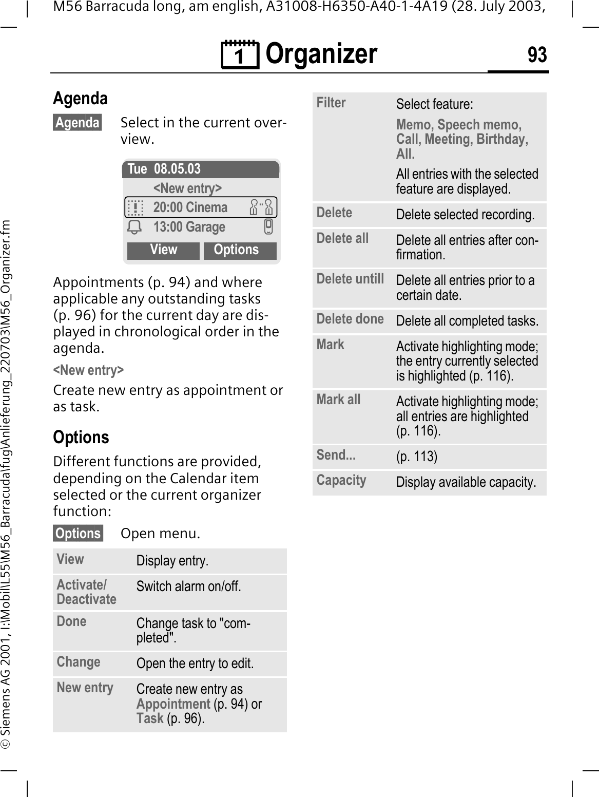 &reg; Organizer 93M56 Barracuda long, am english, A31008-H6350-A40-1-4A19 (28. July 2003, &copy; Siemens AG 2001, I:\Mobil\L55\M56_Barracuda\fug\Anlieferung_220703\M56_Organizer.fmAgenda&sect;Agenda&sect; Select in the current over-view.Appointments (p. 94) and where applicable any outstanding tasks (p. 96) for the current day are dis-played in chronological order in the agenda.<New entry>Create new entry as appointment or as task.OptionsDifferent functions are provided, depending on the Calendar item selected or the current organizer function: &sect;Options&sect; Open menu.View Display entry.Activate/Deactivate Switch alarm on/off.Done Change task to "com-pleted".Change Open the entry to edit.New entry Create new entry as Appointment (p. 94) or Task (p. 96).Tue 08.05.03<New entry>D20:00 Cinema J<13:00 Garage IView OptionsFilter Select feature: Memo, Speech memo, Call, Meeting, Birthday, All.All entries with the selected feature are displayed.Delete Delete selected recording.Delete all Delete all entries after con-firmation.Delete untill Delete all entries prior to a certain date.Delete done Delete all completed tasks.Mark Activate highlighting mode; the entry currently selected is highlighted (p. 116).Mark all Activate highlighting mode; all entries are highlighted (p. 116).Send... (p. 113)Capacity Display available capacity.
