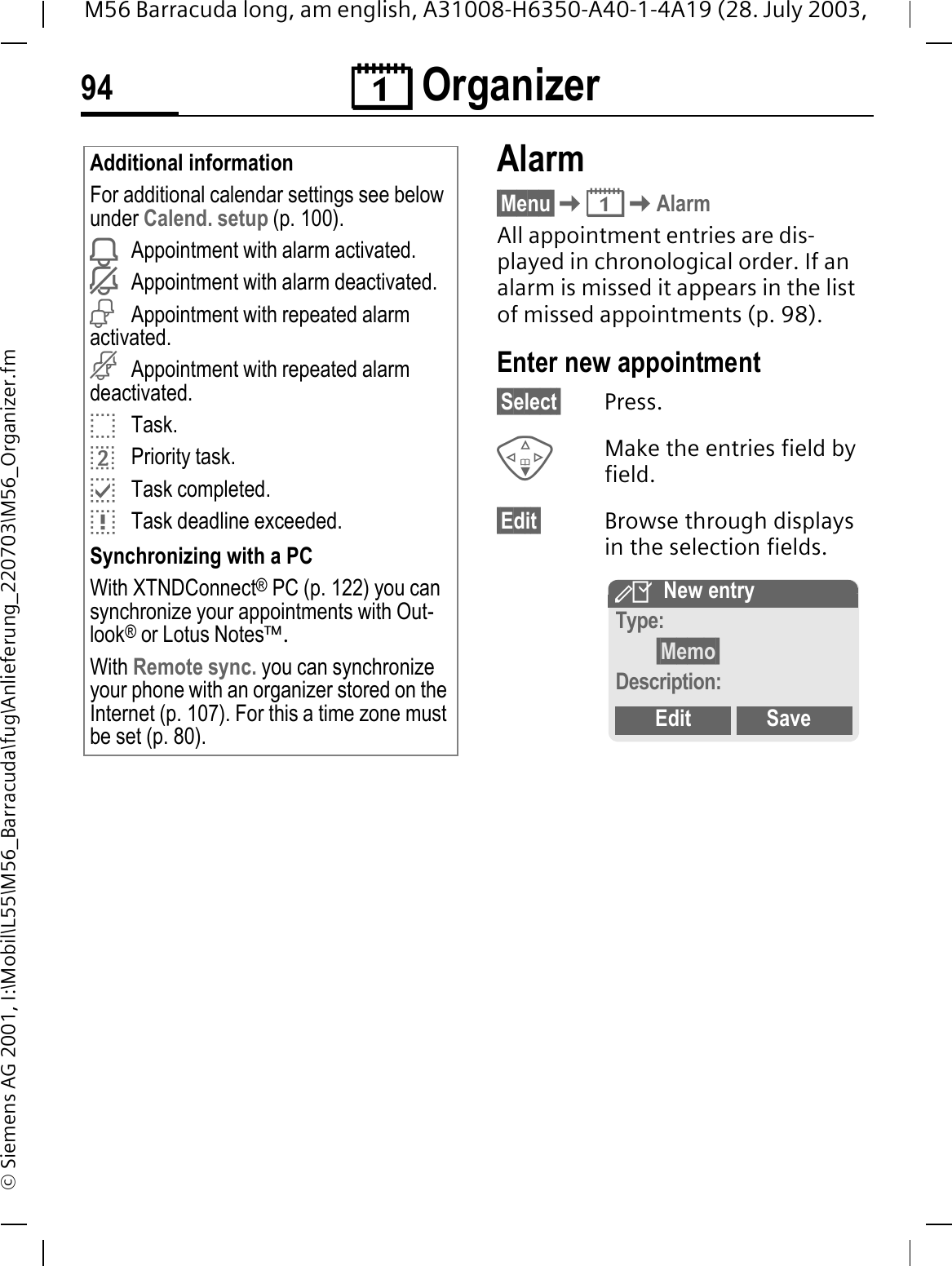 &reg; Organizer94M56 Barracuda long, am english, A31008-H6350-A40-1-4A19 (28. July 2003, &copy; Siemens AG 2001, I:\Mobil\L55\M56_Barracuda\fug\Anlieferung_220703\M56_Organizer.fmAlarm&sect;Menu&sect;&reg;AlarmAll appointment entries are dis-played in chronological order. If an alarm is missed it appears in the list of missed appointments (p. 98). Enter new appointment&sect;Select&sect; Press.Make the entries field by field.&sect;Edit&sect; Browse through displays in the selection fields.Additional informationFor additional calendar settings see below under Calend. setup (p. 100).<Appointment with alarm activated.=Appointment with alarm deactivated.&sup2;Appointment with repeated alarm activated.&plusmn;Appointment with repeated alarm deactivated.BTask.EPriority task.CTask completed.DTask deadline exceeded.Synchronizing with a PCWith XTNDConnect&reg; PC (p. 122) you can synchronize your appointments with Out-look&reg; or Lotus Notes&trade;.With Remote sync. you can synchronize your phone with an organizer stored on the Internet (p. 107). For this a time zone must be set (p. 80).,New entryType:&sect;Memo&sect;Description:Edit Save