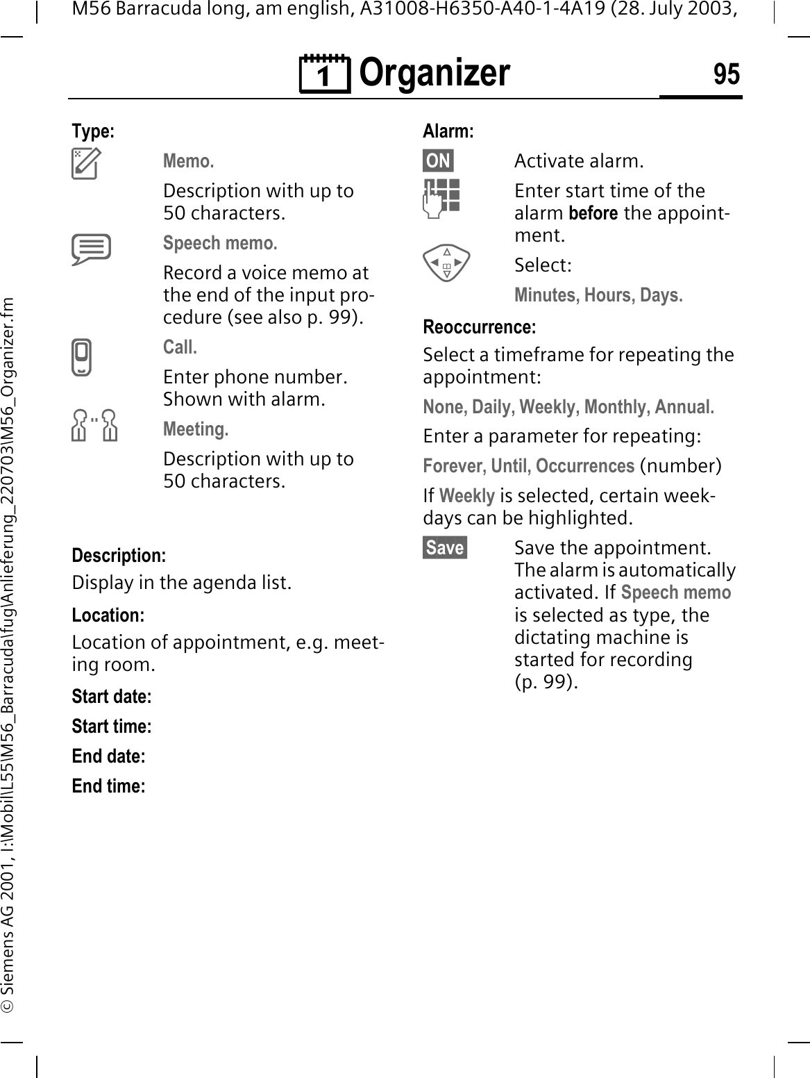 &reg; Organizer 95M56 Barracuda long, am english, A31008-H6350-A40-1-4A19 (28. July 2003, &copy; Siemens AG 2001, I:\Mobil\L55\M56_Barracuda\fug\Anlieferung_220703\M56_Organizer.fmType:HMemo.Description with up to 50 characters.KSpeech memo. Record a voice memo at the end of the input pro-cedure (see also p. 99).ICall. Enter phone number. Shown with alarm.JMeeting.Description with up to 50 characters.Description: Display in the agenda list.Location:Location of appointment, e.g. meet-ing room.Start date: Start time:End date:End time:Alarm:&sect;ON&sect; Activate alarm. Enter start time of the alarm before the appoint-ment.Select: Minutes, Hours, Days.Reoccurrence:Select a timeframe for repeating the appointment:None, Daily, Weekly, Monthly, Annual.Enter a parameter for repeating:Forever, Until, Occurrences (number)If Weekly is selected, certain week-days can be highlighted.&sect;Save&sect; Save the appointment. The alarm is automatically activated. If Speech memois selected as type, the dictating machine is started for recording (p. 99).
