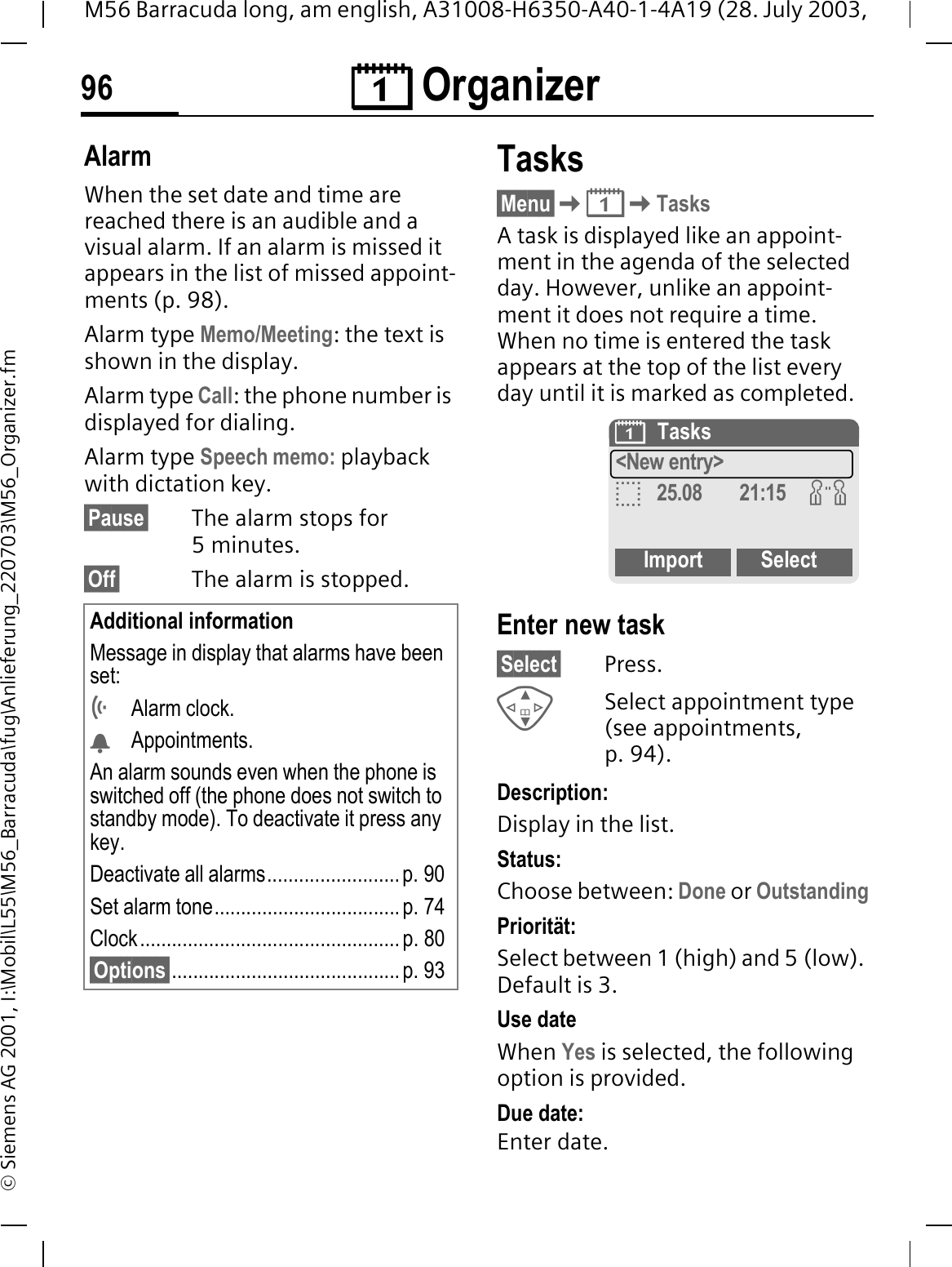 &reg; Organizer96M56 Barracuda long, am english, A31008-H6350-A40-1-4A19 (28. July 2003, &copy; Siemens AG 2001, I:\Mobil\L55\M56_Barracuda\fug\Anlieferung_220703\M56_Organizer.fmAlarmWhen the set date and time are reached there is an audible and a visual alarm. If an alarm is missed it appears in the list of missed appoint-ments (p. 98).Alarm type Memo/Meeting: the text is shown in the display.Alarm type Call: the phone number is displayed for dialing.Alarm type Speech memo: playback with dictation key.&sect;Pause&sect; The alarm stops for 5minutes.&sect;Off&sect; The alarm is stopped.Tasks&sect;Menu&sect;&reg;TasksA task is displayed like an appoint-ment in the agenda of the selected day. However, unlike an appoint-ment it does not require a time. When no time is entered the task appears at the top of the list every day until it is marked as completed. Enter new task&sect;Select&sect; Press.Select appointment type (see appointments, p. 94).Description:Display in the list.Status:Choose between: Done or OutstandingPriorit&auml;t:Select between 1 (high) and 5 (low). Default is 3.Use dateWhen Yes is selected, the following option is provided.Due date:Enter date.Additional informationMessage in display that alarms have been set:Alarm clock.Appointments.An alarm sounds even when the phone is switched off (the phone does not switch to standby mode). To deactivate it press any key.Deactivate all alarms......................... p. 90Set alarm tone................................... p. 74 Clock................................................. p. 80&sect;Options&sect;........................................... p. 93&reg;Tasks<New entry>B25.08 21:15 JImport Select
