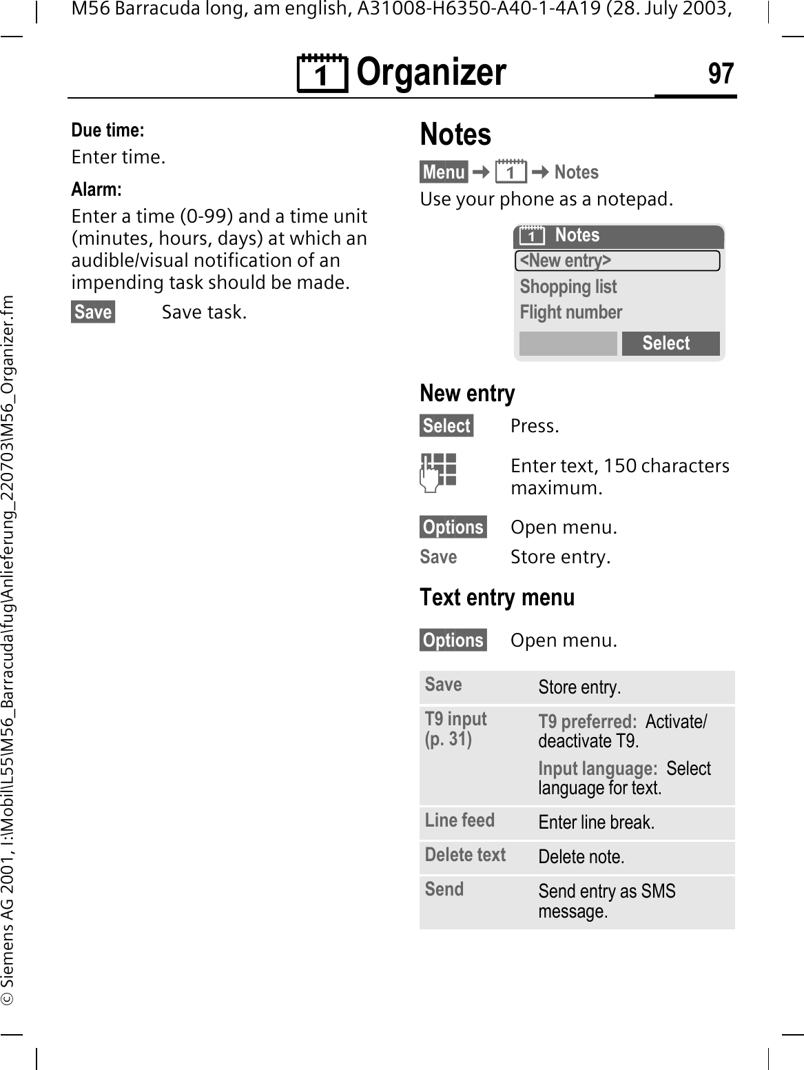 &reg; Organizer 97M56 Barracuda long, am english, A31008-H6350-A40-1-4A19 (28. July 2003, &copy; Siemens AG 2001, I:\Mobil\L55\M56_Barracuda\fug\Anlieferung_220703\M56_Organizer.fmDue time:Enter time.Alarm:Enter a time (0-99) and a time unit (minutes, hours, days) at which an audible/visual notification of an impending task should be made.&sect;Save&sect; Save task.Notes&sect;Menu&sect;&reg;NotesUse your phone as a notepad.New entry&sect;Select&sect; Press.Enter text, 150 characters maximum.&sect;Options&sect; Open menu.Save Store entry.Text entry menu&sect;Options&sect; Open menu.Save Store entry.T9 input (p. 31) T9 preferred:  Activate/deactivate T9.Input language:  Select language for text.Line feed Enter line break.Delete text Delete note.Send Send entry as SMS message.&reg;Notes<New entry>Shopping listFlight numberSelect