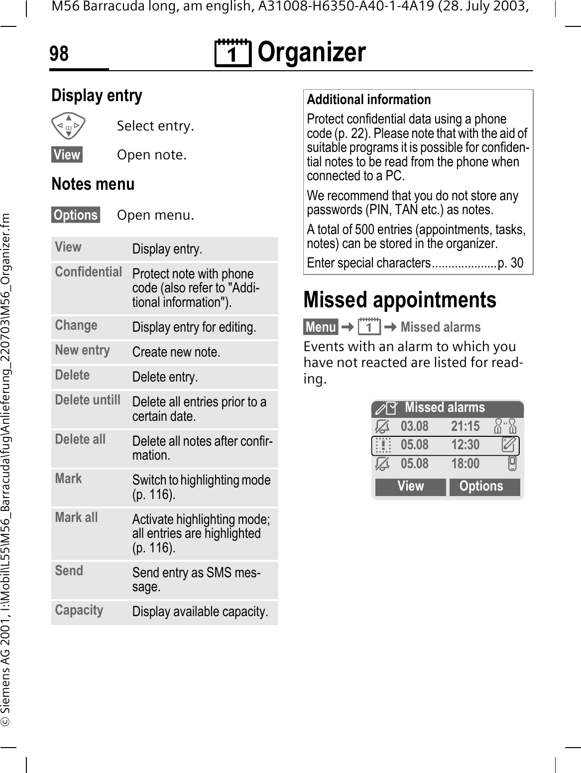 &reg; Organizer98M56 Barracuda long, am english, A31008-H6350-A40-1-4A19 (28. July 2003, &copy; Siemens AG 2001, I:\Mobil\L55\M56_Barracuda\fug\Anlieferung_220703\M56_Organizer.fmDisplay entry Select entry.&sect;View&sect; Open note.Notes menu&sect;Options&sect; Open menu. Missed appointments&sect;Menu&sect;&reg;Missed alarmsEvents with an alarm to which you have not reacted are listed for read-ing. View Display entry.Confidential Protect note with phone code (also refer to "Addi-tional information").Change Display entry for editing.New entry Create new note.Delete Delete entry.Delete untill Delete all entries prior to a certain date.Delete all Delete all notes after confir-mation.Mark Switch to highlighting mode (p. 116).Mark all Activate highlighting mode; all entries are highlighted (p. 116).Send Send entry as SMS mes-sage.Capacity Display available capacity.Additional informationProtect confidential data using a phone code (p. 22). Please note that with the aid of suitable programs it is possible for confiden-tial notes to be read from the phone when connected to a PC. We recommend that you do not store any passwords (PIN, TAN etc.) as notes.A total of 500 entries (appointments, tasks, notes) can be stored in the organizer.Enter special characters....................p. 30,Missed alarms=03.08 21:15 JD05.08 12:30 H=05.08 18:00 IView Options