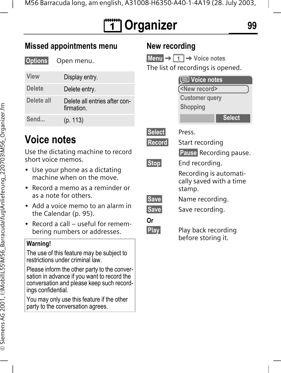 &reg; Organizer 99M56 Barracuda long, am english, A31008-H6350-A40-1-4A19 (28. July 2003, &copy; Siemens AG 2001, I:\Mobil\L55\M56_Barracuda\fug\Anlieferung_220703\M56_Organizer.fmMissed appointments menu&sect;Options&sect; Open menu. Voice notesUse the dictating machine to record short voice memos. &bull; Use your phone as a dictating machine when on the move.&bull; Record a memo as a reminder or as a note for others.&bull; Add a voice memo to an alarm in the Calendar (p. 95).&bull; Record a call &ndash; useful for remem-bering numbers or addresses.New recording&sect;Menu&sect;&reg;Voice notesThe list of recordings is opened.&sect;Select&sect; Press.&sect;Record&sect; Start recording&sect;Pause&sect; Recording pause.&sect;Stop&sect; End recording.Recording is automati-cally saved with a time stamp.&sect;Save&sect; Name recording.&sect;Save&sect; Save recording.Or&sect;Play&sect; Play back recording before storing it.View Display entry.Delete Delete entry.Delete all Delete all entries after con-firmation.Send... (p. 113)Warning!The use of this feature may be subject to restrictions under criminal law. Please inform the other party to the conver-sation in advance if you want to record the conversation and please keep such record-ings confidential. You may only use this feature if the other party to the conversation agrees.K Voice notes<New record>Customer queryShoppingSelect