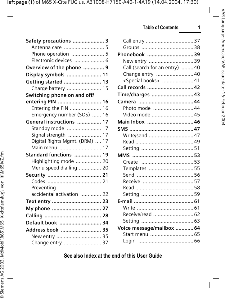 &copy; Siemens AG 2003, M:\Mobil\R65\M65_X-cite\am\fug\_von_itl\M65IVZ.fmTable of Contents 1VAR Language: American; VAR issue date: 16-Februar-2004See also Index at the end of this User Guideleft page (1) of M65 X-Cite FUG us, A31008-H7150-A40-1-4A19 (14.04.2004, 17:30)Safety precautions  ..................... 3Antenna care  ........................... 5Phone operation  ...................... 5Electronic devices  .................... 6Overview of the phone  .............. 9Display symbols  ....................... 11Getting started ......................... 13Charge battery ....................... 15Switching phone on and off/entering PIN  ............................. 16Entering the PIN ..................... 16Emergency number (SOS)  ...... 16General instructions  ................ 17Standby mode  ....................... 17Signal strength  ...................... 17Digital Rights Mgmt. (DRM) .... 17Main menu  ............................ 17Standard functions  .................. 19Highlighting mode  ................. 20Menu speed dialling ............... 20Security .................................... 21Codes .................................... 21Preventing accidental activation  .............. 22Text entry ................................. 23My phone  ................................. 27Calling ...................................... 28Default book  ............................ 34Address book  ........................... 35New entry .............................. 35Change entry  ......................... 37Call entry ................................37Groups ...................................38Phonebook ...............................39New entry  ..............................39Call (search for an entry)  ........ 40Change entry  ......................... 40<Special books>  .....................41Call records ............................... 42Time/charges ............................ 43Camera ..................................... 44Photo mode  ........................... 44Video mode ............................ 45Main Inbox  ............................... 46SMS ........................................... 47Write/send ..............................47Read .......................................49Setting ................................... 51MMS ......................................... 53Create   ...................................53Templates ..............................55Send ......................................56Receive ..................................57Read .......................................58Setting ................................... 59E-mail ........................................ 61Write ......................................61Receive/read ........................... 62Setting ................................... 63Voice message/mailbox ............ 64Start menu  .............................65Login .....................................66Table of ContentsSee also Index at the end of this User Guide