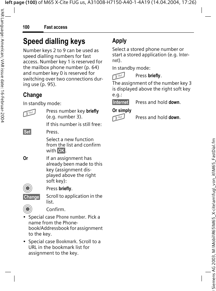 &copy; Siemens AG 2003, M:\Mobil\R65\M65_X-cite\am\fug\_von_itl\M65_FastDial.fmFast access100VAR Language: American; VAR issue date: 16-Februar-2004left page (100) of M65 X-Cite FUG us, A31008-H7150-A40-1-4A19 (14.04.2004, 17:26)Speed dialling keysNumber keys 2 to 9 can be used as speed dialling numbers for fast access. Number key 1 is reserved for the mailbox phone number (p. 64) and number key 0 is reserved for switching over two connections dur-ing use (p. 95).ChangeIn standby mode:3Press number key briefly (e.g. number 3). If this number is still free:&sect;Set&sect; Press.Select a new function from the list and confirm with &sect;OK&sect;.Or If an assignment has already been made to this key (assignment dis-played above the right soft key):C Press briefly.&sect;Change&sect; Scroll to application in the list.CConfirm.&bull; Special case Phone number. Pick a name from the Phone-book/Addressbook for assignment to the key.&bull; Special case Bookmark. Scroll to a URL in the bookmark list for assignment to the key.ApplySelect a stored phone number or start a stored application (e.g. Inter-net).In standby mode:3 Press briefly.The assignment of the number key 3 is displayed above the right soft key e.g.:&sect;Internet&sect; Press and hold down.Or simply3Press and hold down.