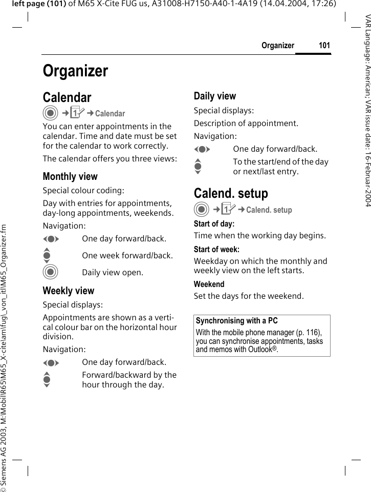 &copy; Siemens AG 2003, M:\Mobil\R65\M65_X-cite\am\fug\_von_itl\M65_Organizer.fm101OrganizerVAR Language: American; VAR issue date: 16-Februar-2004left page (101) of M65 X-Cite FUG us, A31008-H7150-A40-1-4A19 (14.04.2004, 17:26)OrganizerCalendarC&cent;Q&cent;CalendarYou can enter appointments in the calendar. Time and date must be set for the calendar to work correctly.The calendar offers you three views:Monthly viewSpecial colour coding:Day with entries for appointments, day-long appointments, weekends.Navigation:FOne day forward/back.IOne week forward/back.CDaily view open.Weekly viewSpecial displays:Appointments are shown as a verti-cal colour bar on the horizontal hour division.Navigation:FOne day forward/back.IForward/backward by the hour through the day.Daily viewSpecial displays:Description of appointment. Navigation:FOne day forward/back.ITo the start/end of the day or next/last entry.Calend. setupC&cent;Q&cent;Calend. setupStart of day:Time when the working day begins.Start of week:Weekday on which the monthly and weekly view on the left starts.WeekendSet the days for the weekend.Synchronising with a PCWith the mobile phone manager (p. 116), you can synchronise appointments, tasks and memos with Outlook&reg;. 