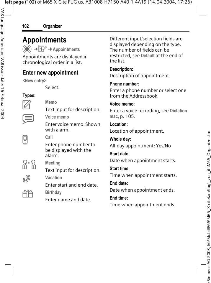 &copy; Siemens AG 2003, M:\Mobil\R65\M65_X-cite\am\fug\_von_itl\M65_Organizer.fmOrganizer102VAR Language: American; VAR issue date: 16-Februar-2004left page (102) of M65 X-Cite FUG us, A31008-H7150-A40-1-4A19 (14.04.2004, 17:26)AppointmentsC&cent;Q&cent;AppointmentsAppointments are displayed in chronological order in a list.Enter new appointment<New entry>Select.Types:cMemo Text input for description.dVoice memo Enter voice memo. Shown with alarm.eCall Enter phone number to be displayed with the alarm.fMeeting Text input for description.gVacation Enter start and end date.hBirthday Enter name and date.Different input/selection fields are displayed depending on the type. The number of fields can be restricted, see Default at the end of the list. Description:Description of appointment.Phone number:Enter a phone number or select one from the Addressbook.Voice memo:Enter a voice recording, see Dictation mac, p. 105.Location:Location of appointment.Whole day:All-day appointment: Yes/NoStart date:Date when appointment starts.Start time:Time when appointment starts.End date:Date when appointment ends.End time:Time when appointment ends.