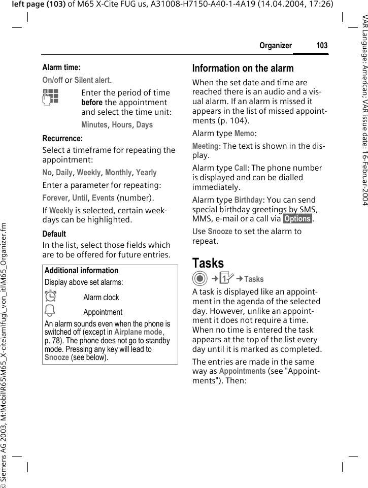 &copy; Siemens AG 2003, M:\Mobil\R65\M65_X-cite\am\fug\_von_itl\M65_Organizer.fm103OrganizerVAR Language: American; VAR issue date: 16-Februar-2004left page (103) of M65 X-Cite FUG us, A31008-H7150-A40-1-4A19 (14.04.2004, 17:26)Alarm time:On/off or Silent alert.JEnter the period of time before the appointment and select the time unit:Minutes, Hours, DaysRecurrence:Select a timeframe for repeating the appointment:No, Daily, Weekly, Monthly, YearlyEnter a parameter for repeating:Forever, Until, Events (number).If Weekly is selected, certain week-days can be highlighted. DefaultIn the list, select those fields which are to be offered for future entries.Information on the alarmWhen the set date and time are reached there is an audio and a vis-ual alarm. If an alarm is missed it appears in the list of missed appoint-ments (p. 104).Alarm type Memo:Meeting: The text is shown in the dis-play.Alarm type Call: The phone number is displayed and can be dialled immediately.Alarm type Birthday: You can send special birthday greetings by SMS, MMS, e-mail or a call via &sect;Options&sect;. Use Snooze to set the alarm to repeat.TasksC&cent;Q&cent;TasksA task is displayed like an appoint-ment in the agenda of the selected day. However, unlike an appoint-ment it does not require a time. When no time is entered the task appears at the top of the list every day until it is marked as completed.The entries are made in the same way as Appointments (see "Appoint-ments"). Then:Additional informationDisplay above set alarms:&sup1;Alarm clock&raquo;AppointmentAn alarm sounds even when the phone is switched off (except in Airplane mode, p. 78). The phone does not go to standby mode. Pressing any key will lead to Snooze (see below).