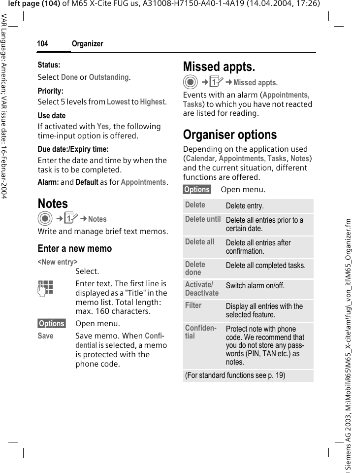 &copy; Siemens AG 2003, M:\Mobil\R65\M65_X-cite\am\fug\_von_itl\M65_Organizer.fmOrganizer104VAR Language: American; VAR issue date: 16-Februar-2004left page (104) of M65 X-Cite FUG us, A31008-H7150-A40-1-4A19 (14.04.2004, 17:26)Status:Select Done or Outstanding. Priority:Select 5 levels from Lowest to Highest. Use dateIf activated with Yes, the following time-input option is offered.Due date:/Expiry time:Enter the date and time by when the task is to be completed.Alarm: and Default as for Appointments.NotesC&cent;Q&cent;NotesWrite and manage brief text memos.Enter a new memo<New entry>Select.JEnter text. The first line is displayed as a "Title" in the memo list. Total length: max. 160 characters.&sect;Options&sect; Open menu.Save Save memo. When Confi-dential is selected, a memo is protected with the phone code.Missed appts.C&cent;Q&cent;Missed appts.Events with an alarm (Appointments, Tasks) to which you have not reacted are listed for reading.Organiser optionsDepending on the application used (Calendar, Appointments, Tasks, Notes) and the current situation, different functions are offered.&sect;Options&sect; Open menu.Delete  Delete entry.Delete until Delete all entries prior to a certain date.Delete all Delete all entries after confirmation.Delete done Delete all completed tasks.Activate/Deactivate Switch alarm on/off.Filter Display all entries with the selected feature.Confiden-tial Protect note with phone code. We recommend that you do not store any pass-words (PIN, TAN etc.) as notes.(For standard functions see p. 19)