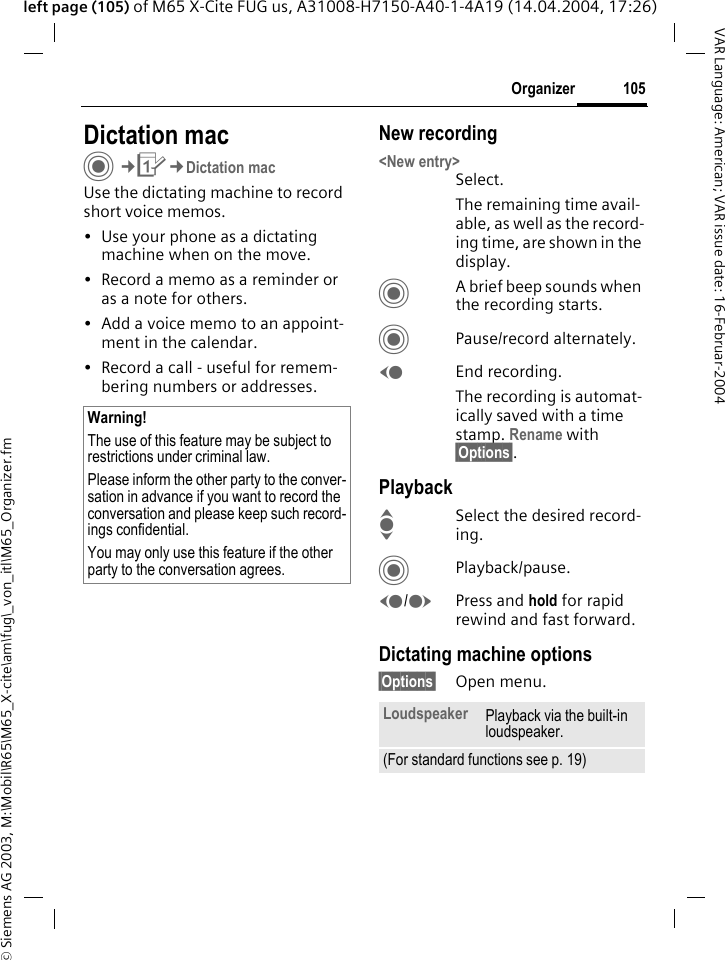 &copy; Siemens AG 2003, M:\Mobil\R65\M65_X-cite\am\fug\_von_itl\M65_Organizer.fm105OrganizerVAR Language: American; VAR issue date: 16-Februar-2004left page (105) of M65 X-Cite FUG us, A31008-H7150-A40-1-4A19 (14.04.2004, 17:26)Dictation macC&cent;Q&cent;Dictation macUse the dictating machine to record short voice memos. &bull; Use your phone as a dictating machine when on the move.&bull; Record a memo as a reminder or as a note for others.&bull; Add a voice memo to an appoint-ment in the calendar.&bull; Record a call - useful for remem-bering numbers or addresses.New recording<New entry>Select.The remaining time avail-able, as well as the record-ing time, are shown in the display.CA brief beep sounds when the recording starts. CPause/record alternately.DEnd recording.The recording is automat-ically saved with a time stamp. Rename with &sect;Options&sect;.PlaybackISelect the desired record-ing.CPlayback/pause.D/EPress and hold for rapid rewind and fast forward.Dictating machine options&sect;Options&sect; Open menu.Warning!The use of this feature may be subject to restrictions under criminal law. Please inform the other party to the conver-sation in advance if you want to record the conversation and please keep such record-ings confidential. You may only use this feature if the other party to the conversation agrees.Loudspeaker Playback via the built-in loudspeaker.(For standard functions see p. 19)