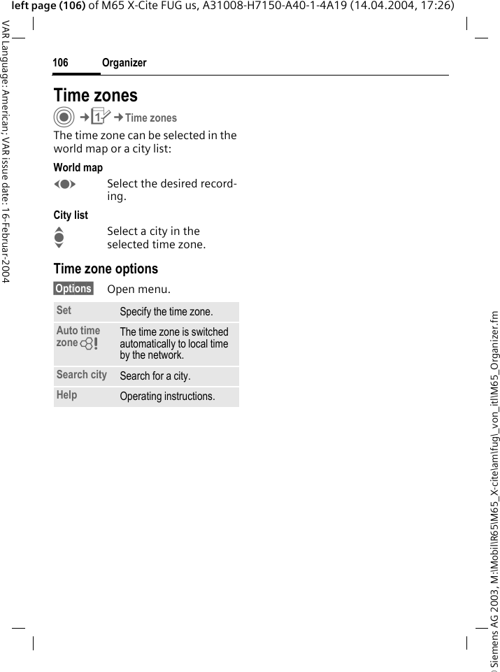&copy; Siemens AG 2003, M:\Mobil\R65\M65_X-cite\am\fug\_von_itl\M65_Organizer.fmOrganizer106VAR Language: American; VAR issue date: 16-Februar-2004left page (106) of M65 X-Cite FUG us, A31008-H7150-A40-1-4A19 (14.04.2004, 17:26)Time zonesC&cent;Q&cent;Time zonesThe time zone can be selected in the world map or a city list:World mapFSelect the desired record-ing.City listISelect a city in the selected time zone.Time zone options&sect;Options&sect; Open menu.Set Specify the time zone.Auto time zone= The time zone is switched automatically to local time by the network.Search city Search for a city.Help Operating instructions.